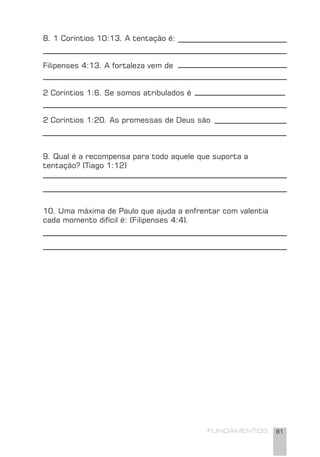 FUNDAMENTOS 81
8. 1 Coríntios 10:13. A tentação é:
Filipenses 4:13. A fortaleza vem de
2 Coríntios 1:6. Se somos atribulados é
2 Coríntios 1:20. As promessas de Deus são
9. Qual é a recompensa para todo aquele que suporta a
tentação? (Tiago 1:12)
10. Uma máxima de Paulo que ajuda a enfrentar com valentia
cada momento difícil é: (Filipenses 4:4).
 