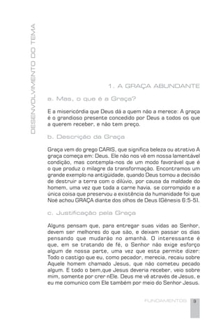 FUNDAMENTOS 9
1. A GRAÇA ABUNDANTE
a. Mas, o que é a Graça?
E a misericórdia que Deus dá a quem não a merece: A graça
é o grandioso presente concedido por Deus a todos os que
a querem receber, e não tem preço.
b. Descrição da Graça
Graça vem do grego CARIS, que signiﬁca beleza ou atrativo A
graça começa em: Deus. Ele não nos vê em nossa lamentável
condição, mas contempla-nos de um modo favorável que é
o que produz o milagre da transformação. Encontramos um
grande exemplo na antigüidade, quando Deus tomou a decisão
de destruir a terra com o dilúvio, por causa da maldade do
homem, uma vez que toda a carne havia. se corrompido e a
única coisa que preservou a existência da humanidade foi que
Noé achou GRAÇA diante dos olhos de Deus (Gênesis 6:5-5).
c. Justiﬁcação pela Graça
Alguns pensam que, para entregar suas vidas ao Senhor,
devem ser melhores do que são, e deixam passar os dias
pensando que mudarão no amanhã. O interessante é
que, em se tratando de fé, o Senhor não exige esforço
algum de nossa parte, uma vez que esta permite dizer:
Todo o castigo que eu, como pecador, merecia, recaiu sobre
Aquele homem chamado Jesus, que não cometeu pecado
algum. E todo o bem,que Jesus deveria receber, veio sobre
mim, somente por crer nEle. Deus me vê através de Jesus, e
eu me comunico com Ele também por meio do Senhor Jesus.
DESENVOLVIMENTODOTEMA
 