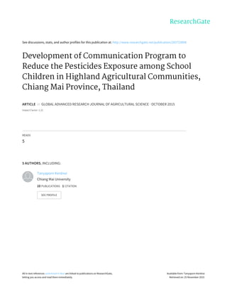 See	discussions,	stats,	and	author	profiles	for	this	publication	at:	http://www.researchgate.net/publication/283723898
Development	of	Communication	Program	to
Reduce	the	Pesticides	Exposure	among	School
Children	in	Highland	Agricultural	Communities,
Chiang	Mai	Province,	Thailand
ARTICLE		in		GLOBAL	ADVANCED	RESEARCH	JOURNAL	OF	AGRICULTURAL	SCIENCE	·	OCTOBER	2015
Impact	Factor:	1.22
READS
5
5	AUTHORS,	INCLUDING:
Tanyaporn	Kerdnoi
Chiang	Mai	University
10	PUBLICATIONS			1	CITATION			
SEE	PROFILE
All	in-text	references	underlined	in	blue	are	linked	to	publications	on	ResearchGate,
letting	you	access	and	read	them	immediately.
Available	from:	Tanyaporn	Kerdnoi
Retrieved	on:	25	November	2015
 