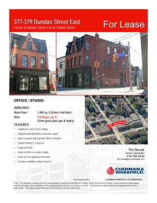 377-379 Dundas Street East
Corner of Dundas Street East & Ontario Street                                                                            For Lease




OFFICE / STUDIO
AVAILABLE
Main Floor :                    1,484 sq. ft (Entire 2nd floor)
Rate:                           $18.00 per sq. ft.
                                (Semi-gross plus gas & hydro)
FEATURES
•    Column free and 15 feet ceilings
•    Original wood plank floors and some carpet
•    Open reception with 4 private offices & kitchen
•    Onsite Parking (1-2 spaces)
•    Large rear deck
                                                                                                                                                            Tim Novak
•    Ideal for office or creative studio                                                                                                                Senior Specialist*
•    Heart of a new growing community                                                                                                                    416-756-5430
                                                                                                                                            tim.novak@ca.cushwake.com
•    Furniture available-ready to move in




                                                                                *Sales Representative                       CUSHMAN & WAKEFIELD LTD. BROKERAGE
EO&E: The information contained herein has been provided to Cushman & Wakefield Ltd. by others. We do not warrant its accuracy. You are advised to independently
verify the information prior to submitting an offer and to provide for sufficient due diligence in an offer. The information contained herein may change from time to time
without notice. The property may be withdrawn from the market at any time without notice
 