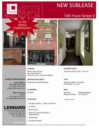 NEW SUBLEASE
                                                                                                                             106 Front Street E
                        $3 PSF
                        BONUS
                     COMMISSION!*




                                                   Location                                                                  Available Space
                                                   North side of Front                                                       3rd Floor (Suite 303): 3,143 rsf
                                                   Just east of Jarvis
                                                   Close to the St. Lawrence Market

     Contact Information                           Building Description                                                      Term
                  Jane Highton                     Boutique Heritage Building                                                Approximately 14 months
           Sales Representative                                                                                              To October 31, 2011
            416.366.3185 x247
         jhighton@lennard.com
                                                   Availability                                                              Rent
              Rob Cernobori                        60 Days                                                                   Net Rent:                     $Negotiable psf
                       Broker                                                                                                Additional Rent:              $17.98 psf**
          416.366.3185 x251
      rcernobori@lennard.com                       Comments                                                                  **2009 estimate


                                                      Excellent Space – ready to move in
                                                      4 offices

  Lennard Commercial Realty, Brokerage
                                                      Board room
           150 York Street Suite 1900
            Toronto Ontario M5H 3S5                   Space for approximately 12
                Phone: 416.366.3183                   workstations
                  Fax: 416.366.3186
                                                      Kitchenette
                                                      Computer Room
                     lennard.com
Statements and information contained are based on the information furnished by principals and sources which we deem reliable but for which we can assume no responsibility
 