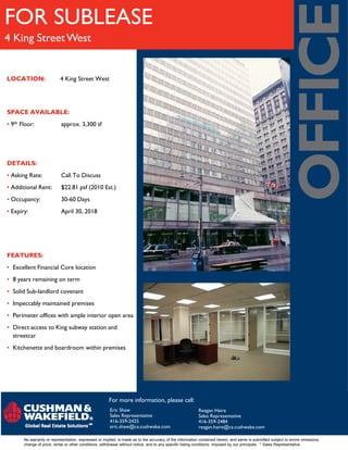 FOR SUBLEASE
4 King Street West


LOCATION:                  4 King Street West




SPACE AVAILABLE:
• 9th Floor:                approx. 3,300 sf




DETAILS:
• Asking Rate:              Call To Discuss
• Additional Rent:          $22.81 psf (2010 Est.)
• Occupancy:                30-60 Days
• Expiry:                   April 30, 2018




FEATURES:
• Excellent Financial Core location
• 8 years remaining on term
• Solid Sub-landlord covenant
• Impeccably maintained premises
• Perimeter offices with ample interior open area
• Direct access to King subway station and
  streetcar
• Kitchenette and boardroom within premises




                                                       For more information, please call:
                                                       Eric Shaw                                         Reagan Haire
                                                       Sales Representative                              Sales Representative
                                                       416-359-2425                                      416-359-2484
                                                       eric.shaw@ca.cushwake.com                         reagan.haire@ca.cushwake.com

       No warranty or representation, expressed or implied, is made as to the accuracy of the information contained herein, and same is submitted subject to errors omissions,
       change of price, rental or other conditions, withdrawal without notice, and to any specific listing conditions, imposed by our principals. * Sales Representative
 