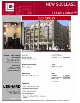 NEW SUBLEASE
                                                                                                                              214 King Street W
                                                                                           $23 GROSS




     Contact Information                           Location                                                                  Available Space
                  Jane Highton                     King & Simcoe,                                                            4th Floor : 4,128 sf available
           Sales Representative                    Just West of University
            416.366.3185 x247
         jhighton@lennard.com
                                                   Building Description                                                      Term
                   Daniel Hunt
                Broker, Principal                  Brick and Beam                                                            March 31, 2012
             416.366.3185 x230
             dhunt@lennard.com

                                                   Availability                                                              Rent
                                                   August 1, 2010 or sooner                                                  Net Rent:                     $ 7.03 psf
                                                                                                                             Additional Rent:              $15.97 psf*
                                                                                                                             Gross Rate:                   $23.00 psf
                                                                                                                             *2010 estimate

                                                   Comments
                                                      High end brick and beam
  Lennard Commercial Realty, Brokerage                Beautiful improvements
           150 York Street Suite 1900
            Toronto Ontario M5H 3S5                   Floor plan attached
                Phone: 416.366.3183
                  Fax: 416.366.3186                   6 offices on glass
                                                      Former Humbold office – really nice
                                                      space
                     lennard.com
Statements and information contained are based on the information furnished by principals and sources which we deem reliable but for which we can assume no responsibility
 