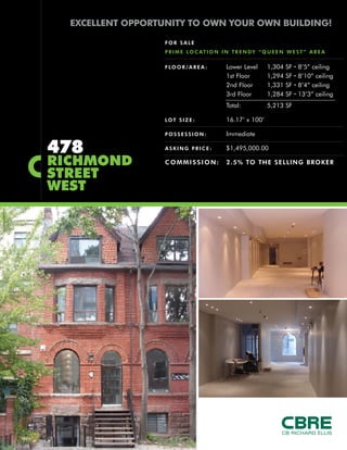 EXCELLENT OPPORTUNITY TO OWN YOUR OWN BUILDING!

                       FOR SALE
                       P R I M E L O C AT I O N I N T R E N D Y “ Q U E E N W E S T ” A R E A

                       F LO O R / A R E A :      Lower Level       1,304   SF   ∙   8’5” ceiling
                                                 1st Floor         1,294   SF   ∙   8’10” ceiling
                                                 2nd Floor         1,331   SF   ∙   8’4” ceiling
                                                 3rd Floor         1,284   SF   ∙   13’3” ceiling
                                                 Total:            5,213 SF

                       LOT S I Z E :             16.17’ x 100’

                       POSSESSION:               Immediate

    478                ASKING PRICE:             $1,495,000.00

    RICHMOND           COMMISSION:               2.5% TO THE SELLING BROKER

    STREET
    WEST




|
 