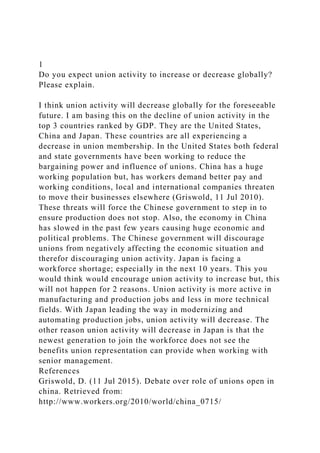 1
Do you expect union activity to increase or decrease globally?
Please explain.
I think union activity will decrease globally for the foreseeable
future. I am basing this on the decline of union activity in the
top 3 countries ranked by GDP. They are the United States,
China and Japan. These countries are all experiencing a
decrease in union membership. In the United States both federal
and state governments have been working to reduce the
bargaining power and influence of unions. China has a huge
working population but, has workers demand better pay and
working conditions, local and international companies threaten
to move their businesses elsewhere (Griswold, 11 Jul 2010).
These threats will force the Chinese government to step in to
ensure production does not stop. Also, the economy in China
has slowed in the past few years causing huge economic and
political problems. The Chinese government will discourage
unions from negatively affecting the economic situation and
therefor discouraging union activity. Japan is facing a
workforce shortage; especially in the next 10 years. This you
would think would encourage union activity to increase but, this
will not happen for 2 reasons. Union activity is more active in
manufacturing and production jobs and less in more technical
fields. With Japan leading the way in modernizing and
automating production jobs, union activity will decrease. The
other reason union activity will decrease in Japan is that the
newest generation to join the workforce does not see the
benefits union representation can provide when working with
senior management.
References
Griswold, D. (11 Jul 2015). Debate over role of unions open in
china. Retrieved from:
http://www.workers.org/2010/world/china_0715/
 