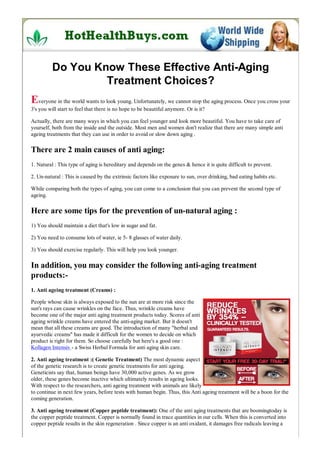 Do You Know These Effective Anti-Aging
                   Treatment Choices?
Everyone in the world wants to look young. Unfortunately, we cannot stop the aging process. Once you cross your
3's you will start to feel that there is no hope to be beautiful anymore. Or is it?

Actually, there are many ways in which you can feel younger and look more beautiful. You have to take care of
yourself, both from the inside and the outside. Most men and women don't realize that there are many simple anti
ageing treatments that they can use in order to avoid or slow down aging .

There are 2 main causes of anti aging:
1. Natural : This type of aging is hereditary and depends on the genes & hence it is quite difficult to prevent.

2. Un-natural : This is caused by the extrinsic factors like exposure to sun, over drinking, bad eating habits etc.

While comparing both the types of aging, you can come to a conclusion that you can prevent the second type of
ageing.

Here are some tips for the prevention of un-natural aging :
1) You should maintain a diet that's low in sugar and fat.

2) You need to consume lots of water, ie 5- 8 glasses of water daily.

3) You should exercise regularly. This will help you look younger.

In addition, you may consider the following anti-aging treatment
products:-
1. Anti ageing treatment (Creams) :

People whose skin is always exposed to the sun are at more risk since the
sun's rays can cause wrinkles on the face. Thus, wrinkle creams have
become one of the major anti aging treatment products today. Scores of anti
ageing wrinkle creams have entered the anti-aging market. But it doesn't
mean that all these creams are good. The introduction of many "herbal and
ayurvedic creams" has made it difficult for the women to decide on which
product is right for them. So choose carefully but here's a good one :
Kollagen Intensiv - a Swiss Herbal Formula for anti aging skin care.

2. Anti ageing treatment :( Genetic Treatment) The most dynamic aspect
of the genetic research is to create genetic treatments for anti ageing.
Geneticists say that, human beings have 30,000 active genes. As we grow
older, these genes become inactive which ultimately results in ageing looks.
With respect to the researchers, anti ageing treatment with animals are likely
to continue in next few years, before tests with human begin. Thus, this Anti ageing treatment will be a boon for the
coming generation.

3. Anti ageing treatment (Copper peptide treatment): One of the anti aging treatments that are boomingtoday is
the copper peptide treatment. Copper is normally found in trace quantities in our cells. When this is converted into
copper peptide results in the skin regeneration . Since copper is an anti oxidant, it damages free radicals leaving a
 