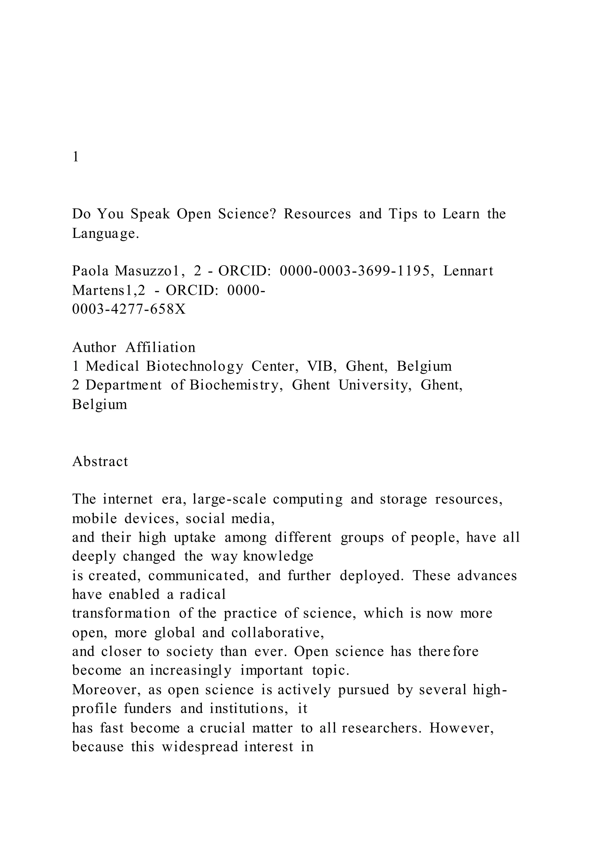 1
Do You Speak Open Science? Resources and Tips to Learn the
Language.
Paola Masuzzo1, 2 - ORCID: 0000-0003-3699-1195, Lennart
Martens1,2 - ORCID: 0000-
0003-4277-658X
Author Affiliation
1 Medical Biotechnology Center, VIB, Ghent, Belgium
2 Department of Biochemistry, Ghent University, Ghent,
Belgium
Abstract
The internet era, large-scale computing and storage resources,
mobile devices, social media,
and their high uptake among different groups of people, have all
deeply changed the way knowledge
is created, communicated, and further deployed. These advances
have enabled a radical
transformation of the practice of science, which is now more
open, more global and collaborative,
and closer to society than ever. Open science has therefore
become an increasingly important topic.
Moreover, as open science is actively pursued by several high-
profile funders and institutions, it
has fast become a crucial matter to all researchers. However,
because this widespread interest in
 