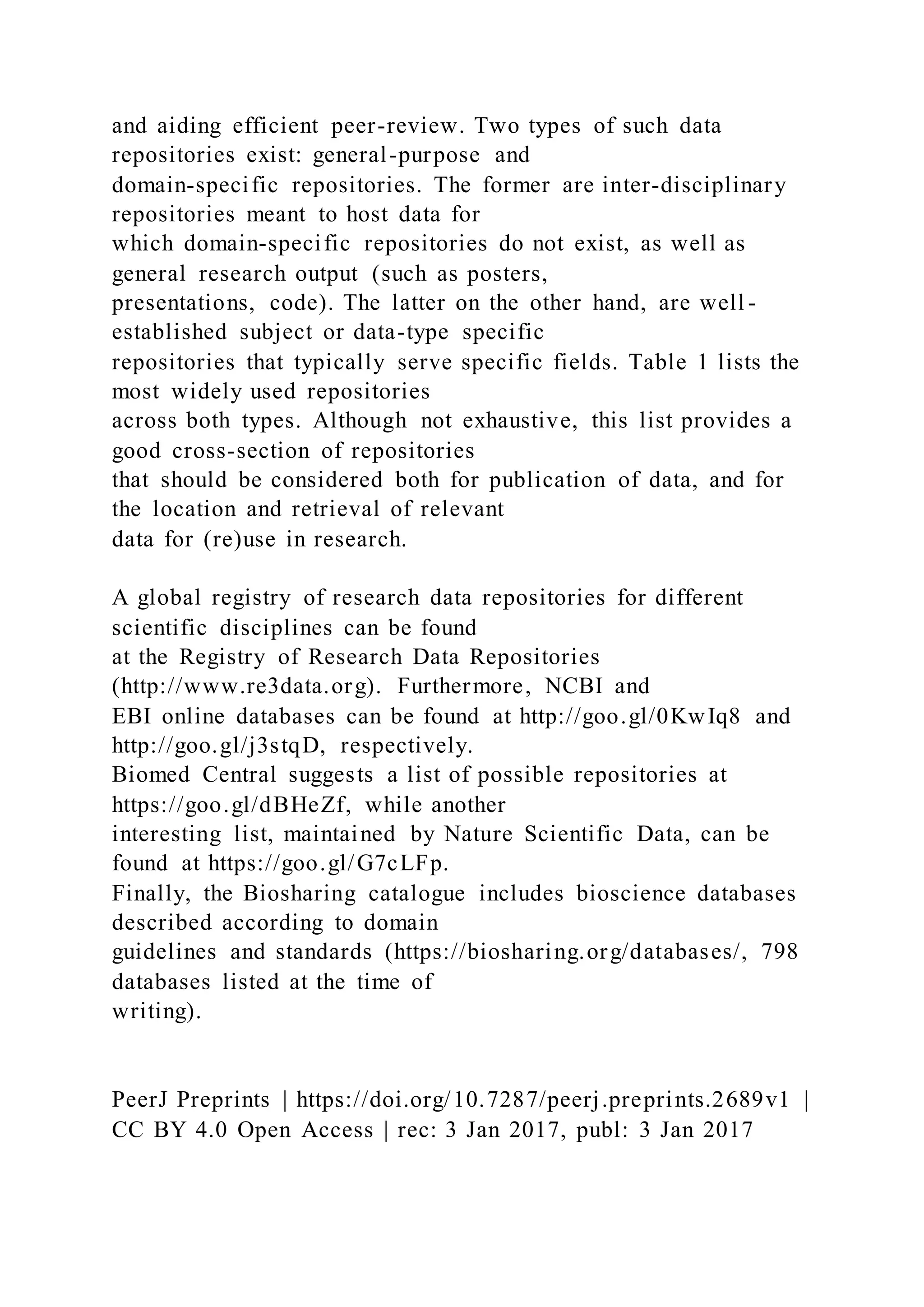 and aiding efficient peer-review. Two types of such data
repositories exist: general-purpose and
domain-specific repositories. The former are inter-disciplinary
repositories meant to host data for
which domain-specific repositories do not exist, as well as
general research output (such as posters,
presentations, code). The latter on the other hand, are well -
established subject or data-type specific
repositories that typically serve specific fields. Table 1 lists the
most widely used repositories
across both types. Although not exhaustive, this list provides a
good cross-section of repositories
that should be considered both for publication of data, and for
the location and retrieval of relevant
data for (re)use in research.
A global registry of research data repositories for different
scientific disciplines can be found
at the Registry of Research Data Repositories
(http://www.re3data.org). Furthermore, NCBI and
EBI online databases can be found at http://goo.gl/0KwIq8 and
http://goo.gl/j3stqD, respectively.
Biomed Central suggests a list of possible repositories at
https://goo.gl/dBHeZf, while another
interesting list, maintained by Nature Scientific Data, can be
found at https://goo.gl/G7cLFp.
Finally, the Biosharing catalogue includes bioscience databases
described according to domain
guidelines and standards (https://biosharing.org/databases/, 798
databases listed at the time of
writing).
PeerJ Preprints | https://doi.org/10.7287/peerj.preprints.2689v1 |
CC BY 4.0 Open Access | rec: 3 Jan 2017, publ: 3 Jan 2017
 
