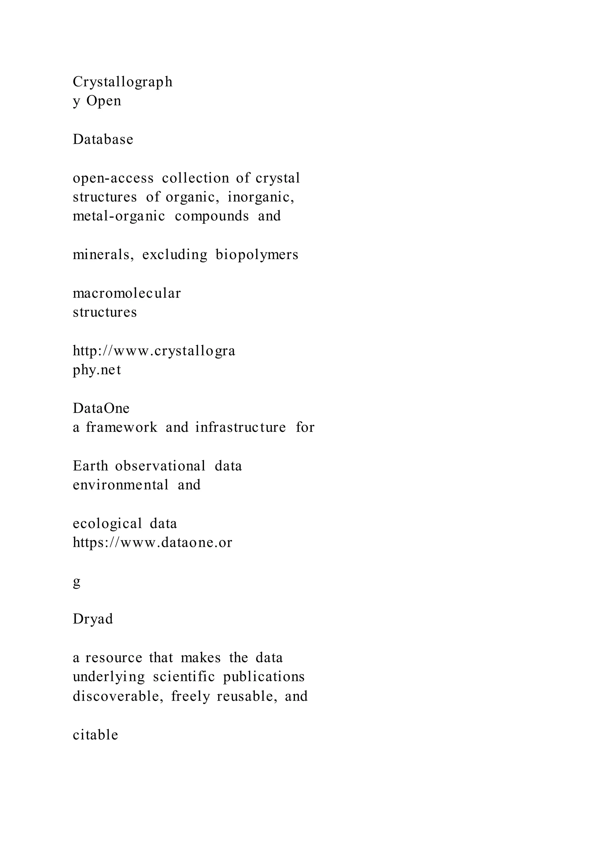 Crystallograph
y Open
Database
open-access collection of crystal
structures of organic, inorganic,
metal-organic compounds and
minerals, excluding biopolymers
macromolecular
structures
http://www.crystallogra
phy.net
DataOne
a framework and infrastructure for
Earth observational data
environmental and
ecological data
https://www.dataone.or
g
Dryad
a resource that makes the data
underlying scientific publications
discoverable, freely reusable, and
citable
 
