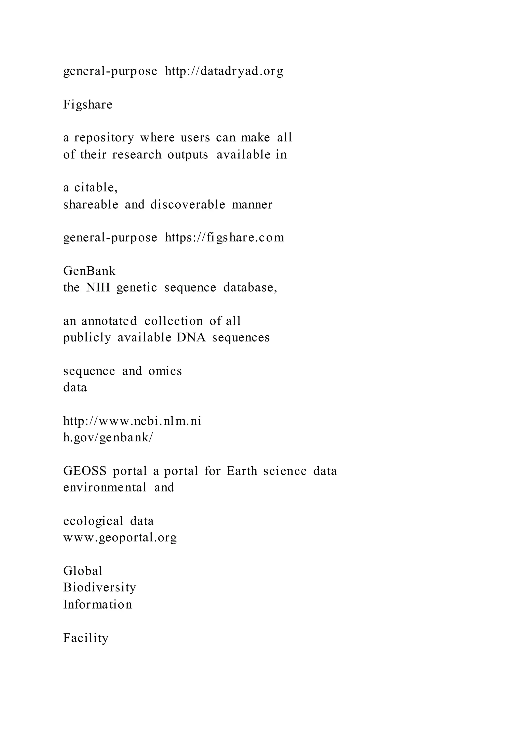 general-purpose http://datadryad.org
Figshare
a repository where users can make all
of their research outputs available in
a citable,
shareable and discoverable manner
general-purpose https://figshare.com
GenBank
the NIH genetic sequence database,
an annotated collection of all
publicly available DNA sequences
sequence and omics
data
http://www.ncbi.nlm.ni
h.gov/genbank/
GEOSS portal a portal for Earth science data
environmental and
ecological data
www.geoportal.org
Global
Biodiversity
Information
Facility
 