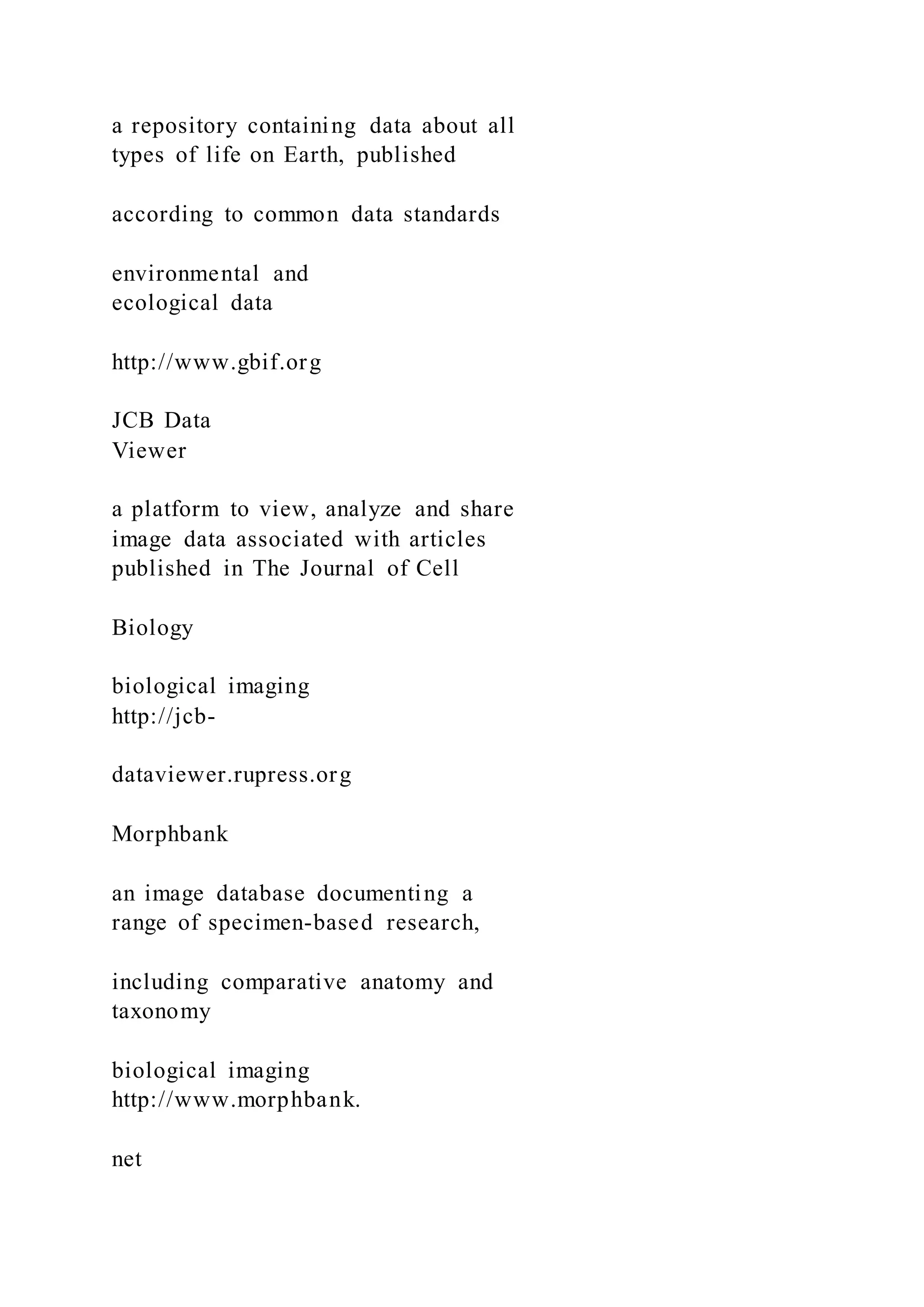 a repository containing data about all
types of life on Earth, published
according to common data standards
environmental and
ecological data
http://www.gbif.org
JCB Data
Viewer
a platform to view, analyze and share
image data associated with articles
published in The Journal of Cell
Biology
biological imaging
http://jcb-
dataviewer.rupress.org
Morphbank
an image database documenting a
range of specimen-based research,
including comparative anatomy and
taxonomy
biological imaging
http://www.morphbank.
net
 