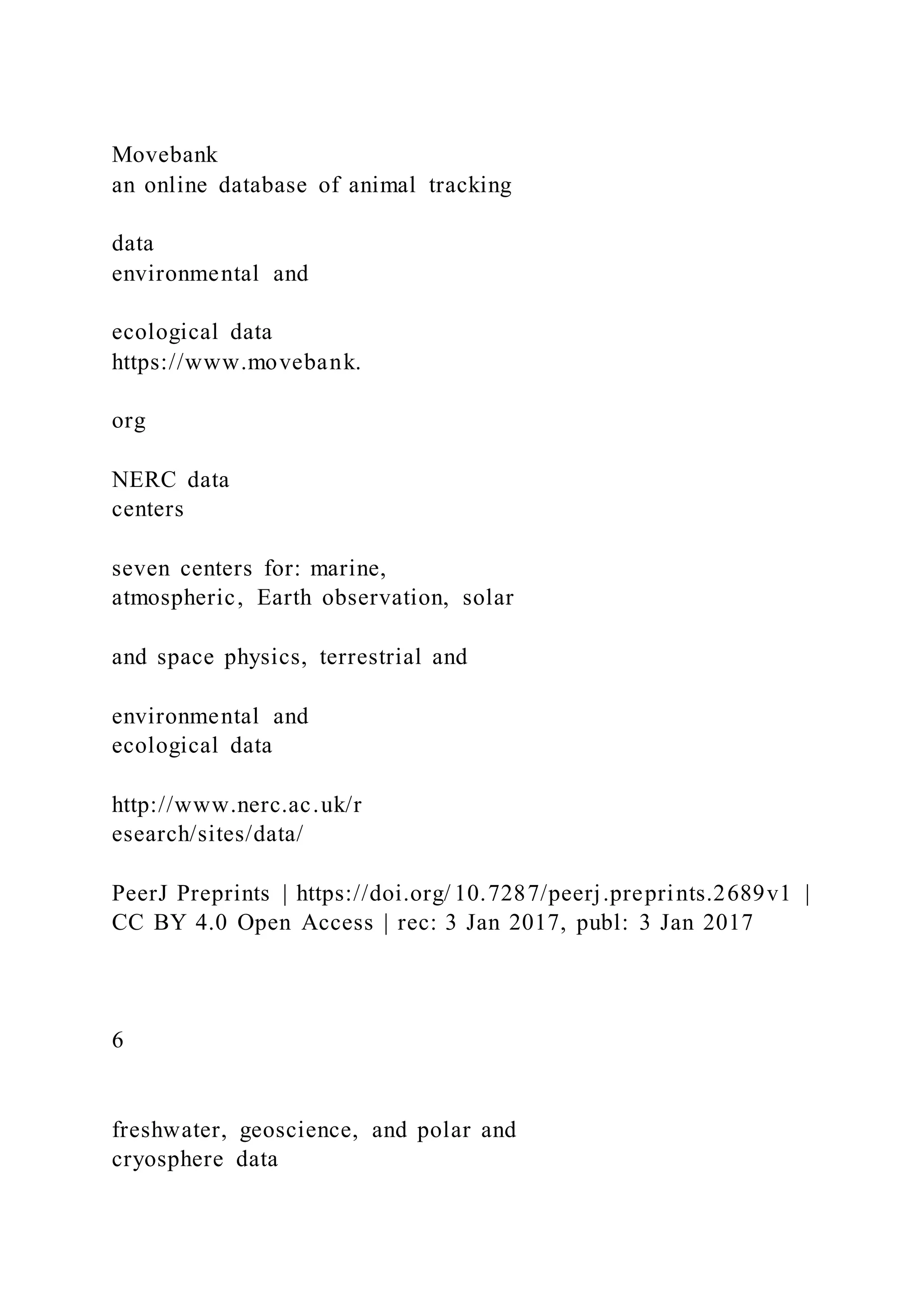 Movebank
an online database of animal tracking
data
environmental and
ecological data
https://www.movebank.
org
NERC data
centers
seven centers for: marine,
atmospheric, Earth observation, solar
and space physics, terrestrial and
environmental and
ecological data
http://www.nerc.ac.uk/r
esearch/sites/data/
PeerJ Preprints | https://doi.org/ 10.7287/peerj.preprints.2689v1 |
CC BY 4.0 Open Access | rec: 3 Jan 2017, publ: 3 Jan 2017
6
freshwater, geoscience, and polar and
cryosphere data
 