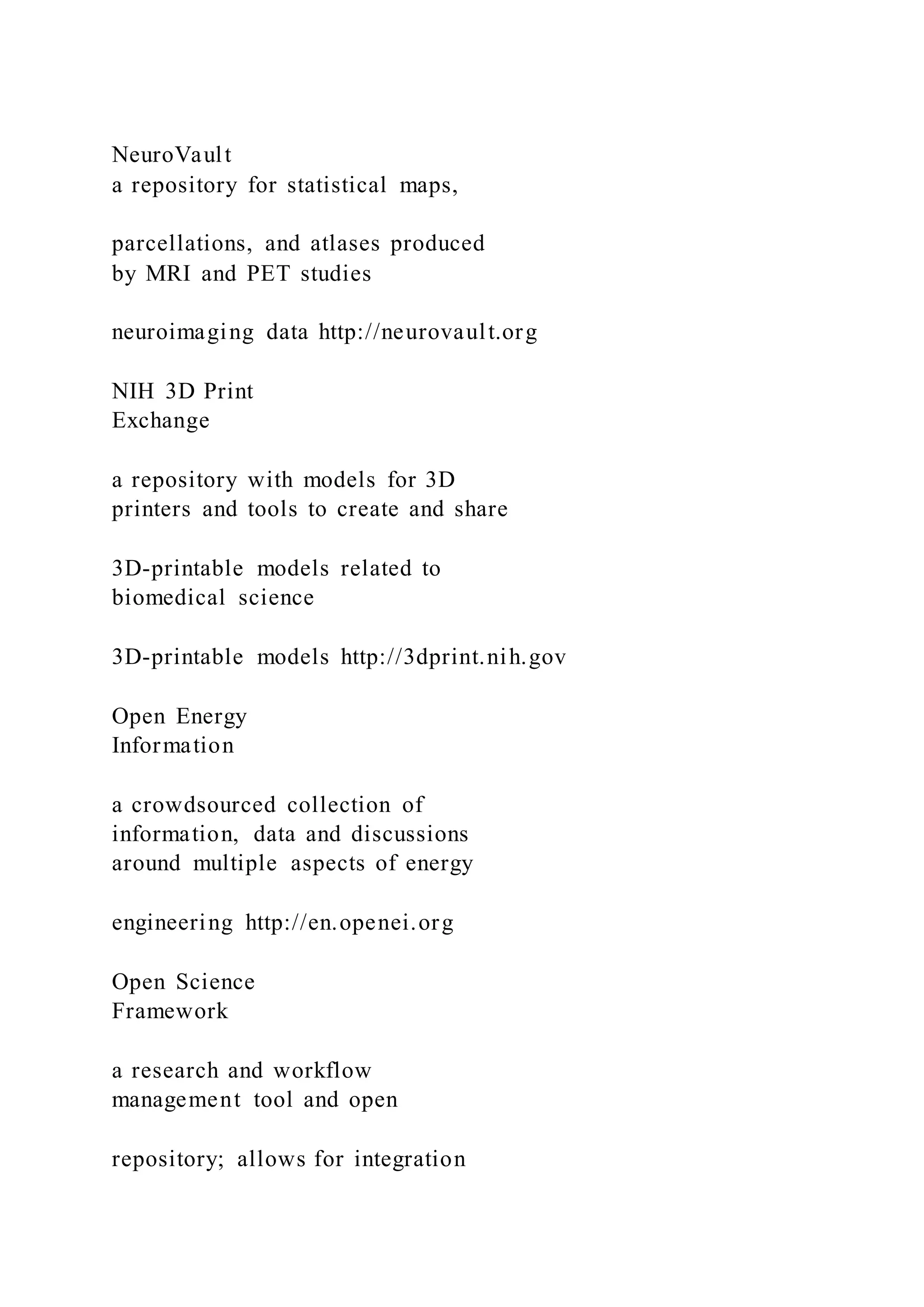 NeuroVault
a repository for statistical maps,
parcellations, and atlases produced
by MRI and PET studies
neuroimaging data http://neurovault.org
NIH 3D Print
Exchange
a repository with models for 3D
printers and tools to create and share
3D-printable models related to
biomedical science
3D-printable models http://3dprint.nih.gov
Open Energy
Information
a crowdsourced collection of
information, data and discussions
around multiple aspects of energy
engineering http://en.openei.org
Open Science
Framework
a research and workflow
management tool and open
repository; allows for integration
 