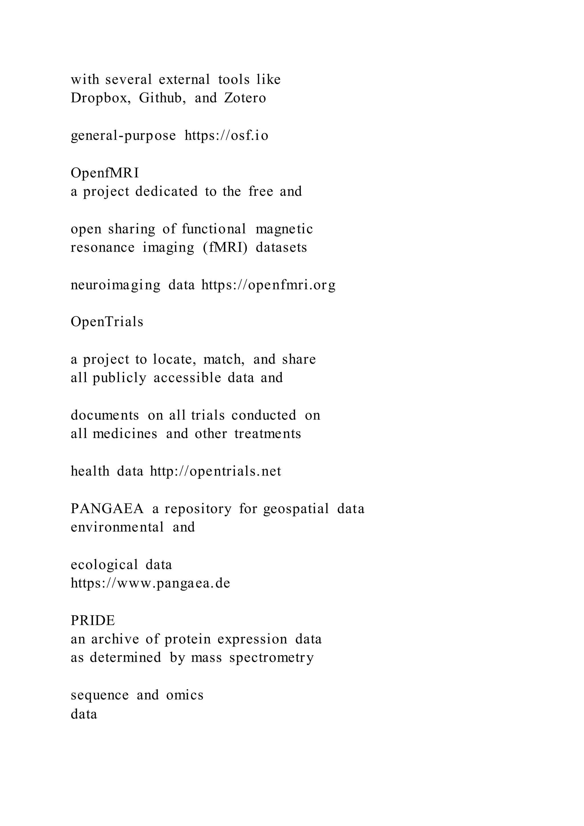 with several external tools like
Dropbox, Github, and Zotero
general-purpose https://osf.io
OpenfMRI
a project dedicated to the free and
open sharing of functional magnetic
resonance imaging (fMRI) datasets
neuroimaging data https://openfmri.org
OpenTrials
a project to locate, match, and share
all publicly accessible data and
documents on all trials conducted on
all medicines and other treatments
health data http://opentrials.net
PANGAEA a repository for geospatial data
environmental and
ecological data
https://www.pangaea.de
PRIDE
an archive of protein expression data
as determined by mass spectrometry
sequence and omics
data
 