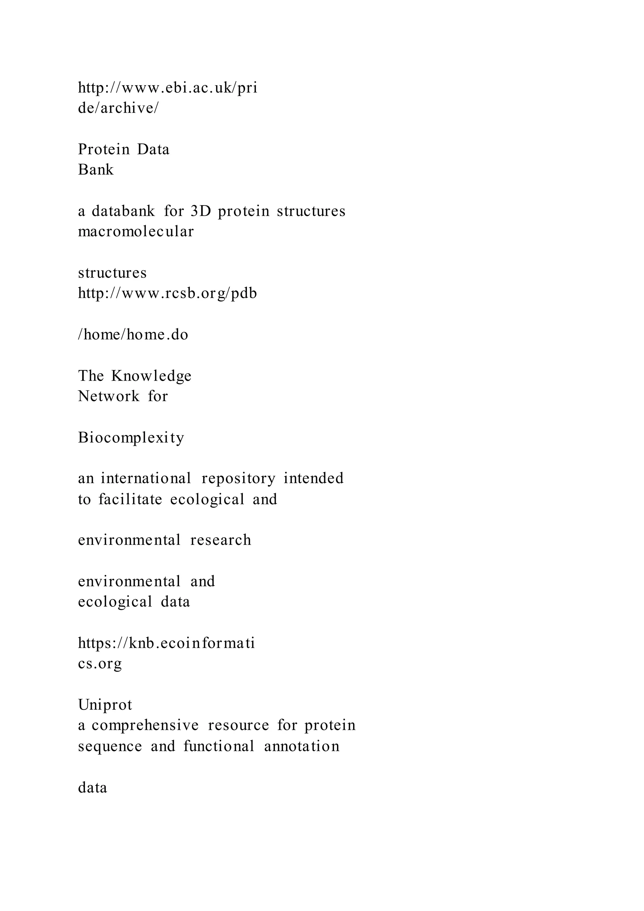 http://www.ebi.ac.uk/pri
de/archive/
Protein Data
Bank
a databank for 3D protein structures
macromolecular
structures
http://www.rcsb.org/pdb
/home/home.do
The Knowledge
Network for
Biocomplexity
an international repository intended
to facilitate ecological and
environmental research
environmental and
ecological data
https://knb.ecoinformati
cs.org
Uniprot
a comprehensive resource for protein
sequence and functional annotation
data
 