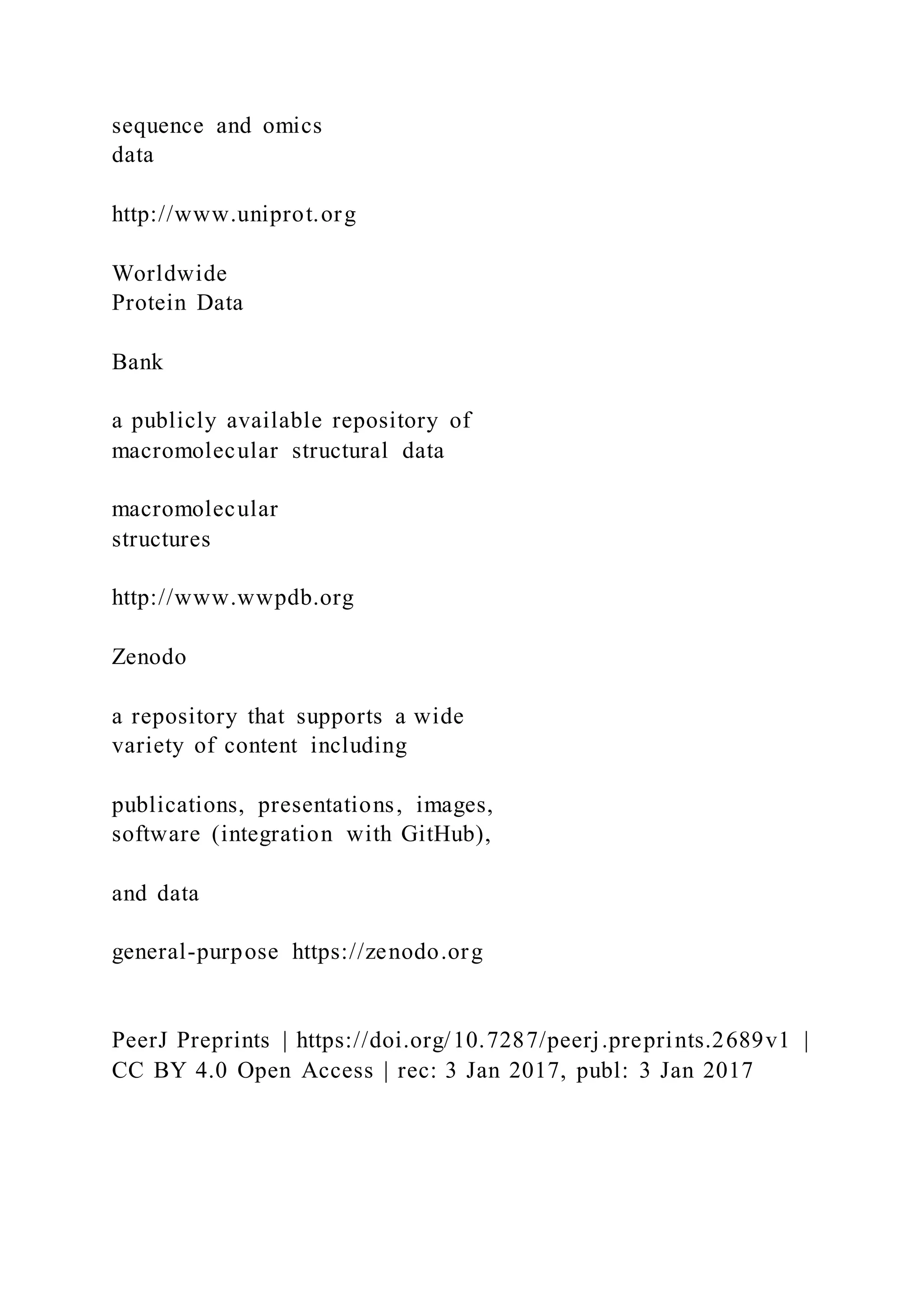 sequence and omics
data
http://www.uniprot.org
Worldwide
Protein Data
Bank
a publicly available repository of
macromolecular structural data
macromolecular
structures
http://www.wwpdb.org
Zenodo
a repository that supports a wide
variety of content including
publications, presentations, images,
software (integration with GitHub),
and data
general-purpose https://zenodo.org
PeerJ Preprints | https://doi.org/10.7287/peerj.preprints.2689v1 |
CC BY 4.0 Open Access | rec: 3 Jan 2017, publ: 3 Jan 2017
 