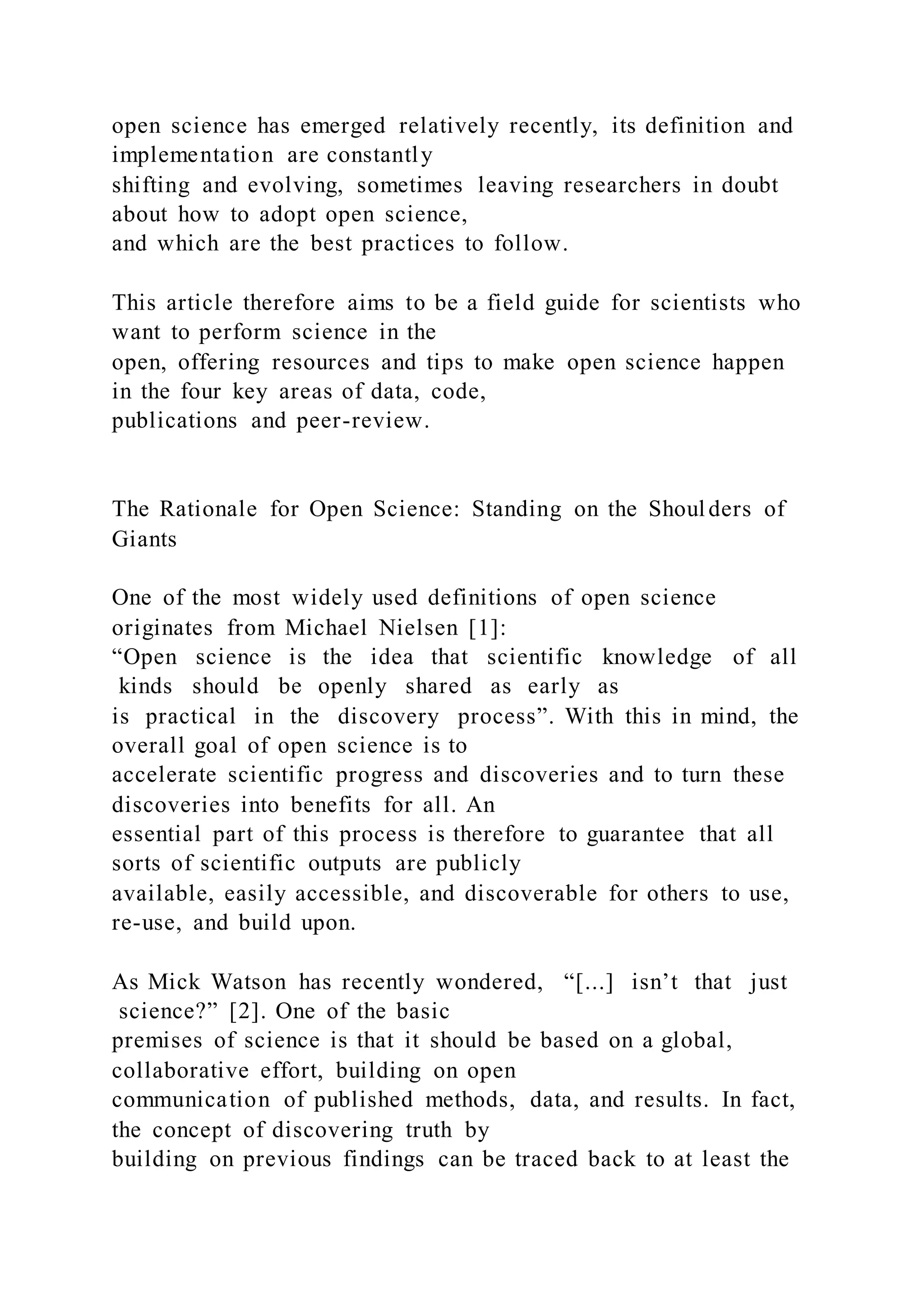 open science has emerged relatively recently, its definition and
implementation are constantly
shifting and evolving, sometimes leaving researchers in doubt
about how to adopt open science,
and which are the best practices to follow.
This article therefore aims to be a field guide for scientists who
want to perform science in the
open, offering resources and tips to make open science happen
in the four key areas of data, code,
publications and peer-review.
The Rationale for Open Science: Standing on the Shoulders of
Giants
One of the most widely used definitions of open science
originates from Michael Nielsen [1]:
“Open science is the idea that scientific knowledge of all
kinds should be openly shared as early as
is practical in the discovery process”. With this in mind, the
overall goal of open science is to
accelerate scientific progress and discoveries and to turn these
discoveries into benefits for all. An
essential part of this process is therefore to guarantee that all
sorts of scientific outputs are publicly
available, easily accessible, and discoverable for others to use,
re-use, and build upon.
As Mick Watson has recently wondered, “[...] isn’t that just
science?” [2]. One of the basic
premises of science is that it should be based on a global,
collaborative effort, building on open
communication of published methods, data, and results. In fact,
the concept of discovering truth by
building on previous findings can be traced back to at least the
 