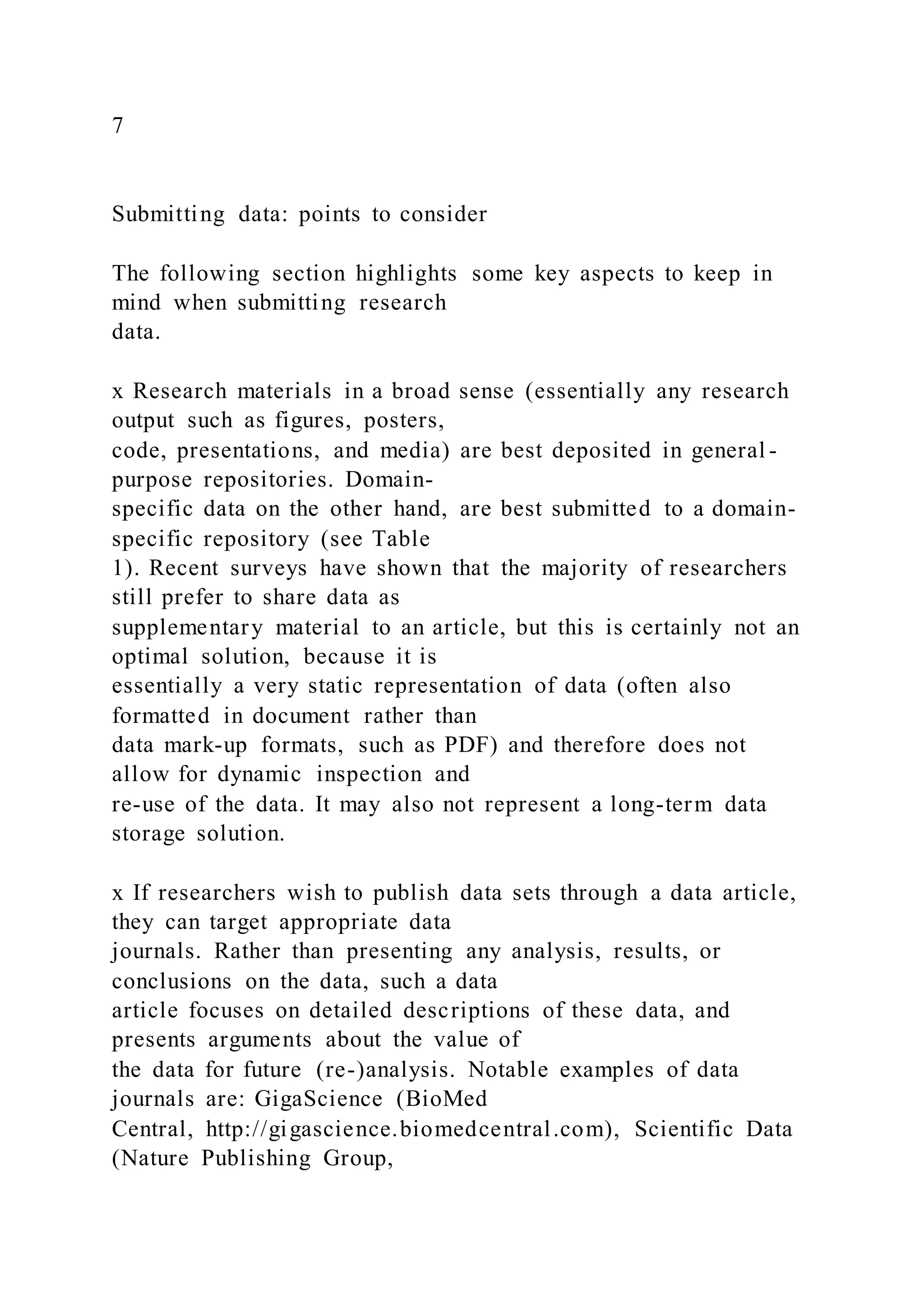 7
Submitting data: points to consider
The following section highlights some key aspects to keep in
mind when submitting research
data.
x Research materials in a broad sense (essentially any research
output such as figures, posters,
code, presentations, and media) are best deposited in general -
purpose repositories. Domain-
specific data on the other hand, are best submitted to a domain-
specific repository (see Table
1). Recent surveys have shown that the majority of researchers
still prefer to share data as
supplementary material to an article, but this is certainly not an
optimal solution, because it is
essentially a very static representation of data (often also
formatted in document rather than
data mark-up formats, such as PDF) and therefore does not
allow for dynamic inspection and
re-use of the data. It may also not represent a long-term data
storage solution.
x If researchers wish to publish data sets through a data article,
they can target appropriate data
journals. Rather than presenting any analysis, results, or
conclusions on the data, such a data
article focuses on detailed descriptions of these data, and
presents arguments about the value of
the data for future (re-)analysis. Notable examples of data
journals are: GigaScience (BioMed
Central, http://gigascience.biomedcentral.com), Scientific Data
(Nature Publishing Group,
 