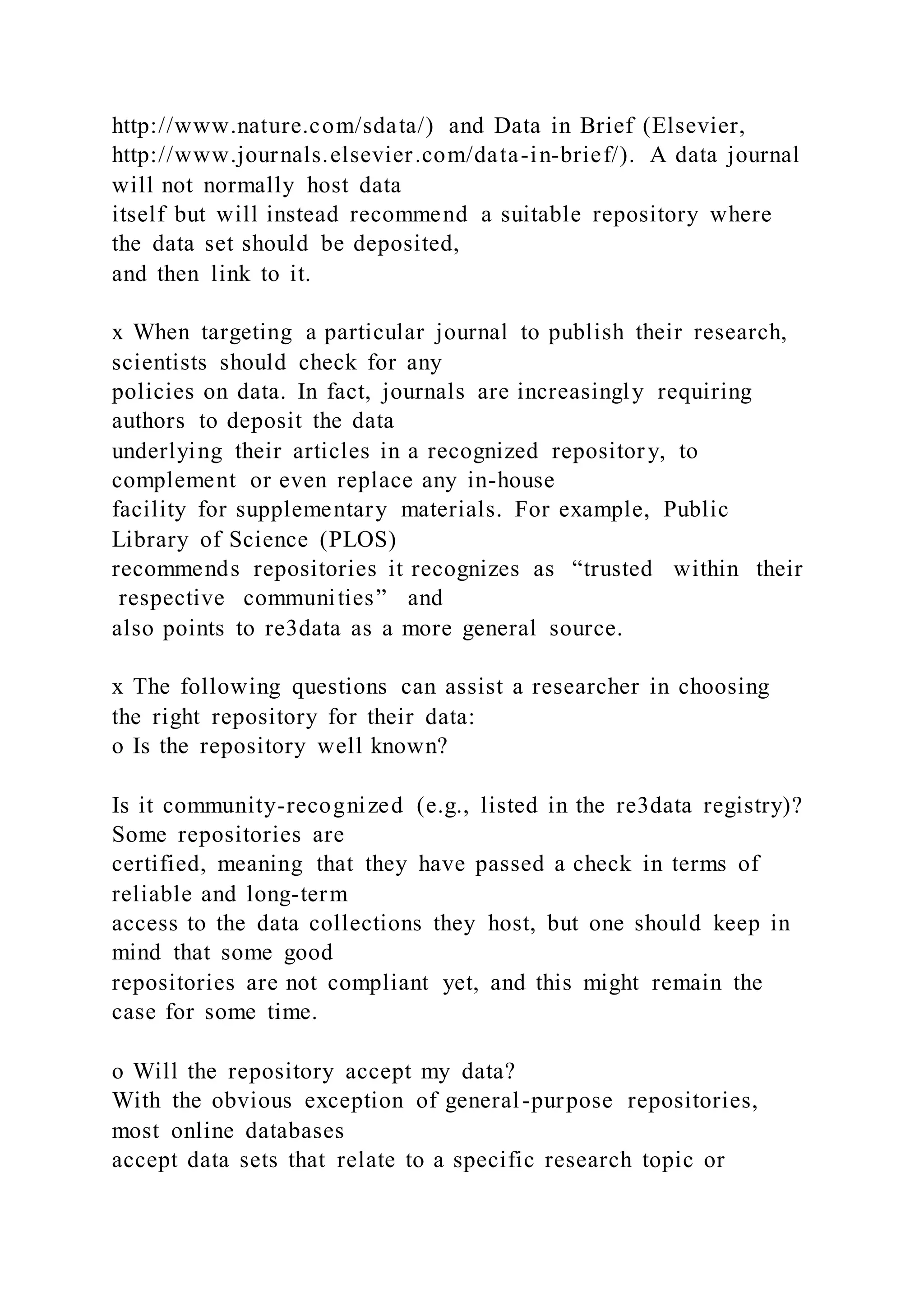 http://www.nature.com/sdata/) and Data in Brief (Elsevier,
http://www.journals.elsevier.com/data-in-brief/). A data journal
will not normally host data
itself but will instead recommend a suitable repository where
the data set should be deposited,
and then link to it.
x When targeting a particular journal to publish their research,
scientists should check for any
policies on data. In fact, journals are increasingly requiring
authors to deposit the data
underlying their articles in a recognized repository, to
complement or even replace any in-house
facility for supplementary materials. For example, Public
Library of Science (PLOS)
recommends repositories it recognizes as “trusted within their
respective communities” and
also points to re3data as a more general source.
x The following questions can assist a researcher in choosing
the right repository for their data:
o Is the repository well known?
Is it community-recognized (e.g., listed in the re3data registry)?
Some repositories are
certified, meaning that they have passed a check in terms of
reliable and long-term
access to the data collections they host, but one should keep in
mind that some good
repositories are not compliant yet, and this might remain the
case for some time.
o Will the repository accept my data?
With the obvious exception of general-purpose repositories,
most online databases
accept data sets that relate to a specific research topic or
 