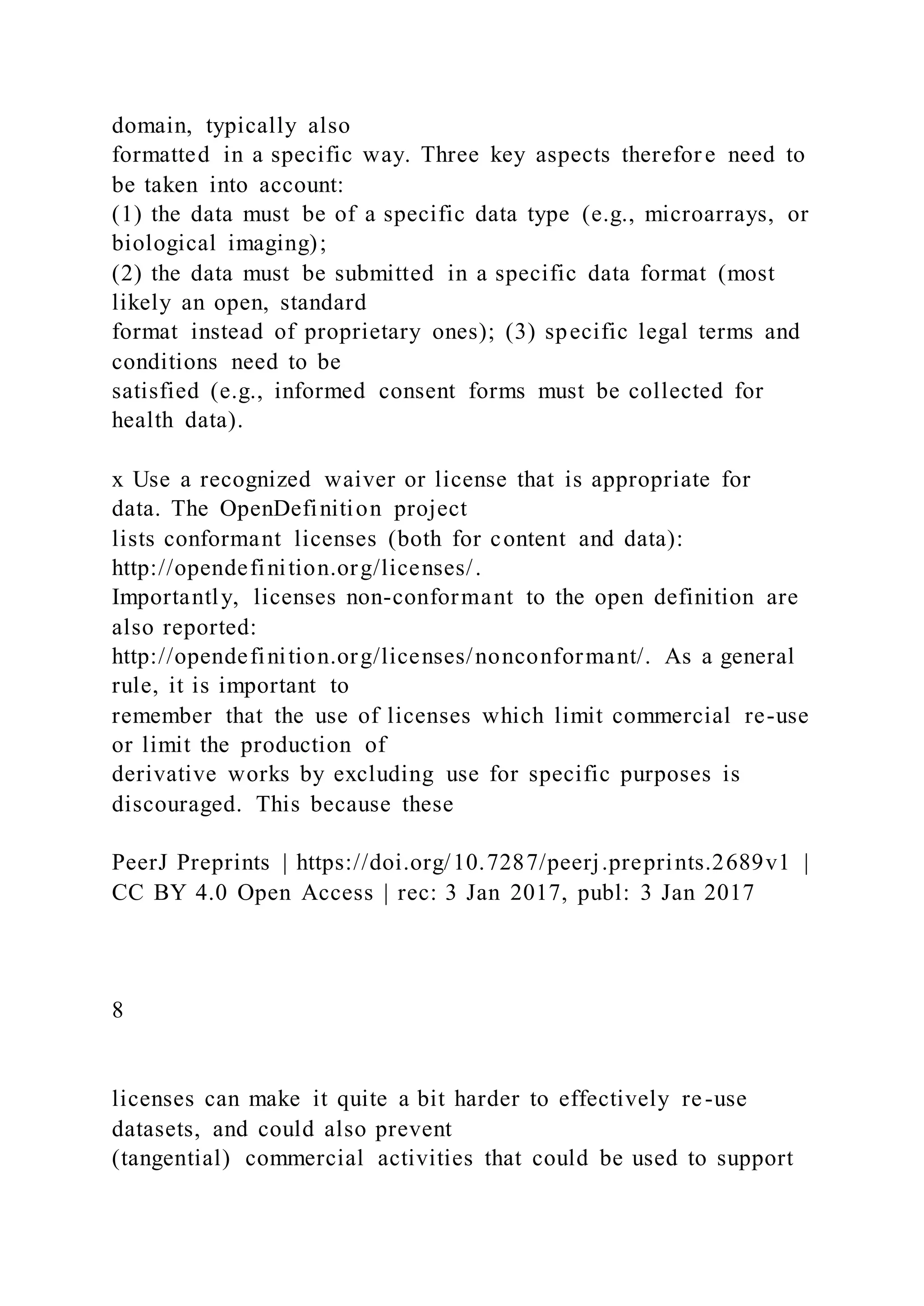 domain, typically also
formatted in a specific way. Three key aspects therefore need to
be taken into account:
(1) the data must be of a specific data type (e.g., microarrays, or
biological imaging);
(2) the data must be submitted in a specific data format (most
likely an open, standard
format instead of proprietary ones); (3) specific legal terms and
conditions need to be
satisfied (e.g., informed consent forms must be collected for
health data).
x Use a recognized waiver or license that is appropriate for
data. The OpenDefinition project
lists conformant licenses (both for content and data):
http://opendefinition.org/licenses/.
Importantly, licenses non-conformant to the open definition are
also reported:
http://opendefinition.org/licenses/nonconformant/. As a general
rule, it is important to
remember that the use of licenses which limit commercial re-use
or limit the production of
derivative works by excluding use for specific purposes is
discouraged. This because these
PeerJ Preprints | https://doi.org/10.7287/peerj.preprints.2689v1 |
CC BY 4.0 Open Access | rec: 3 Jan 2017, publ: 3 Jan 2017
8
licenses can make it quite a bit harder to effectively re-use
datasets, and could also prevent
(tangential) commercial activities that could be used to support
 