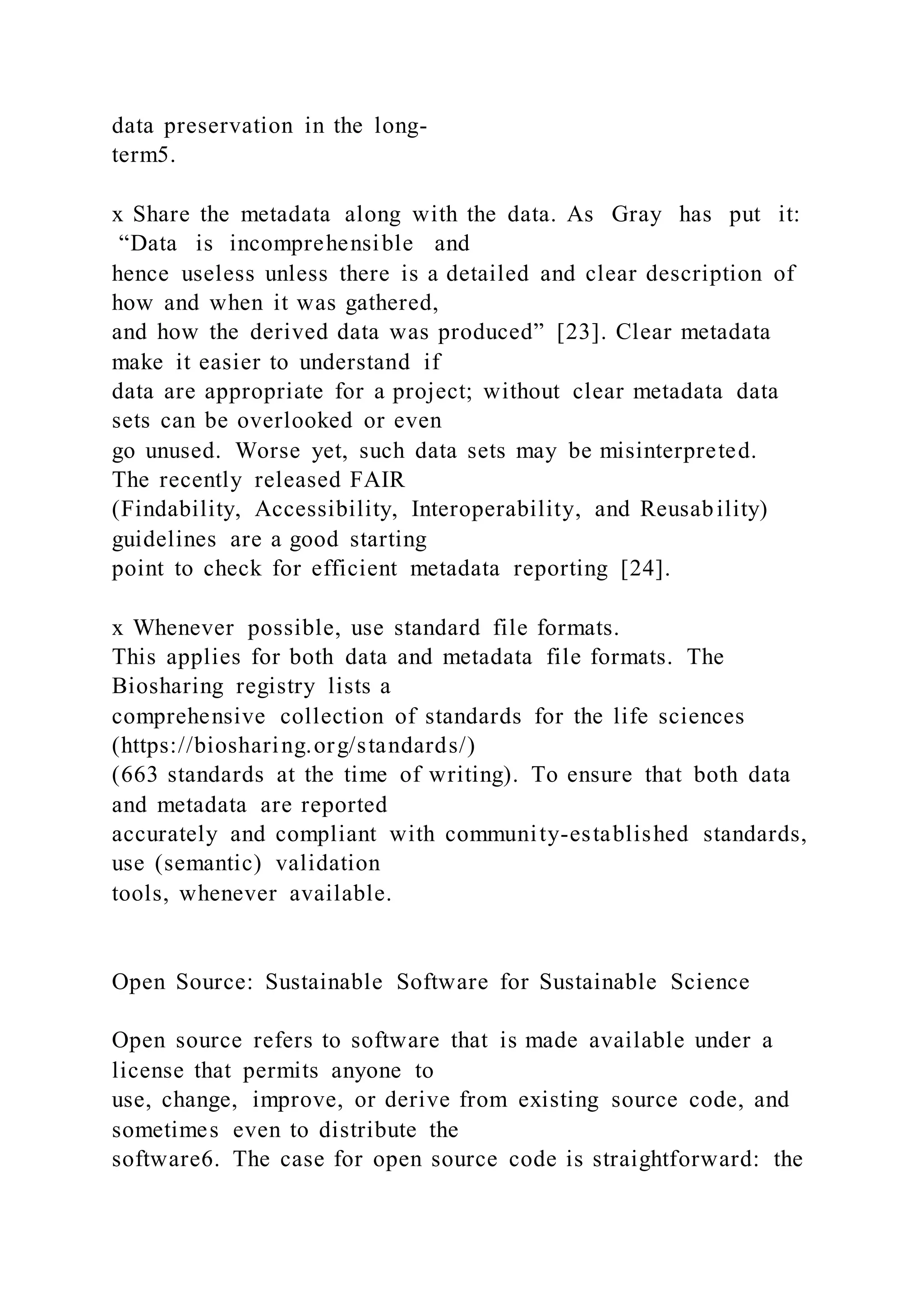 data preservation in the long-
term5.
x Share the metadata along with the data. As Gray has put it:
“Data is incomprehensible and
hence useless unless there is a detailed and clear description of
how and when it was gathered,
and how the derived data was produced” [23]. Clear metadata
make it easier to understand if
data are appropriate for a project; without clear metadata data
sets can be overlooked or even
go unused. Worse yet, such data sets may be misinterpreted.
The recently released FAIR
(Findability, Accessibility, Interoperability, and Reusability)
guidelines are a good starting
point to check for efficient metadata reporting [24].
x Whenever possible, use standard file formats.
This applies for both data and metadata file formats. The
Biosharing registry lists a
comprehensive collection of standards for the life sciences
(https://biosharing.org/standards/)
(663 standards at the time of writing). To ensure that both data
and metadata are reported
accurately and compliant with community-established standards,
use (semantic) validation
tools, whenever available.
Open Source: Sustainable Software for Sustainable Science
Open source refers to software that is made available under a
license that permits anyone to
use, change, improve, or derive from existing source code, and
sometimes even to distribute the
software6. The case for open source code is straightforward: the
 