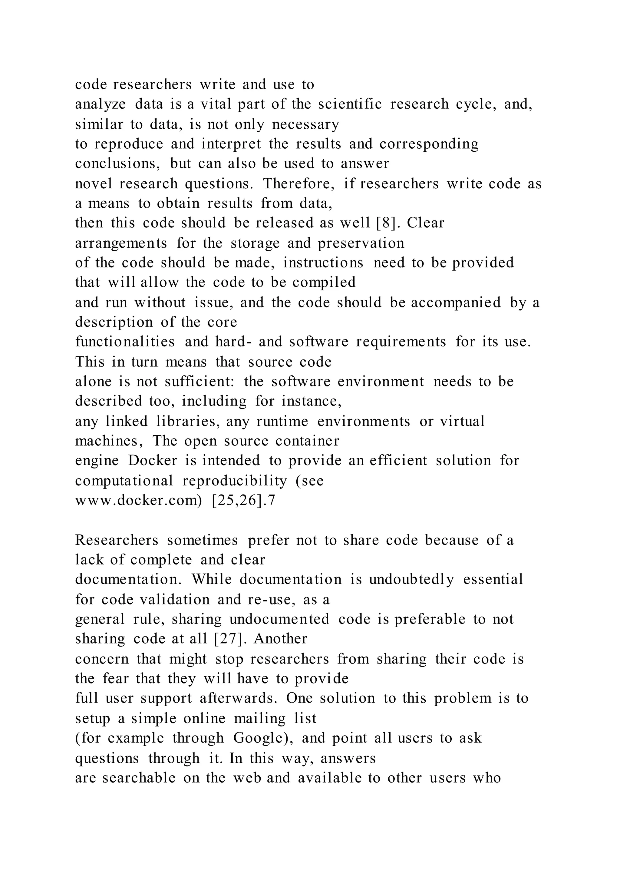 code researchers write and use to
analyze data is a vital part of the scientific research cycle, and,
similar to data, is not only necessary
to reproduce and interpret the results and corresponding
conclusions, but can also be used to answer
novel research questions. Therefore, if researchers write code as
a means to obtain results from data,
then this code should be released as well [8]. Clear
arrangements for the storage and preservation
of the code should be made, instructions need to be provided
that will allow the code to be compiled
and run without issue, and the code should be accompanied by a
description of the core
functionalities and hard- and software requirements for its use.
This in turn means that source code
alone is not sufficient: the software environment needs to be
described too, including for instance,
any linked libraries, any runtime environments or virtual
machines, The open source container
engine Docker is intended to provide an efficient solution for
computational reproducibility (see
www.docker.com) [25,26].7
Researchers sometimes prefer not to share code because of a
lack of complete and clear
documentation. While documentation is undoubtedly essential
for code validation and re-use, as a
general rule, sharing undocumented code is preferable to not
sharing code at all [27]. Another
concern that might stop researchers from sharing their code is
the fear that they will have to provide
full user support afterwards. One solution to this problem is to
setup a simple online mailing list
(for example through Google), and point all users to ask
questions through it. In this way, answers
are searchable on the web and available to other users who
 