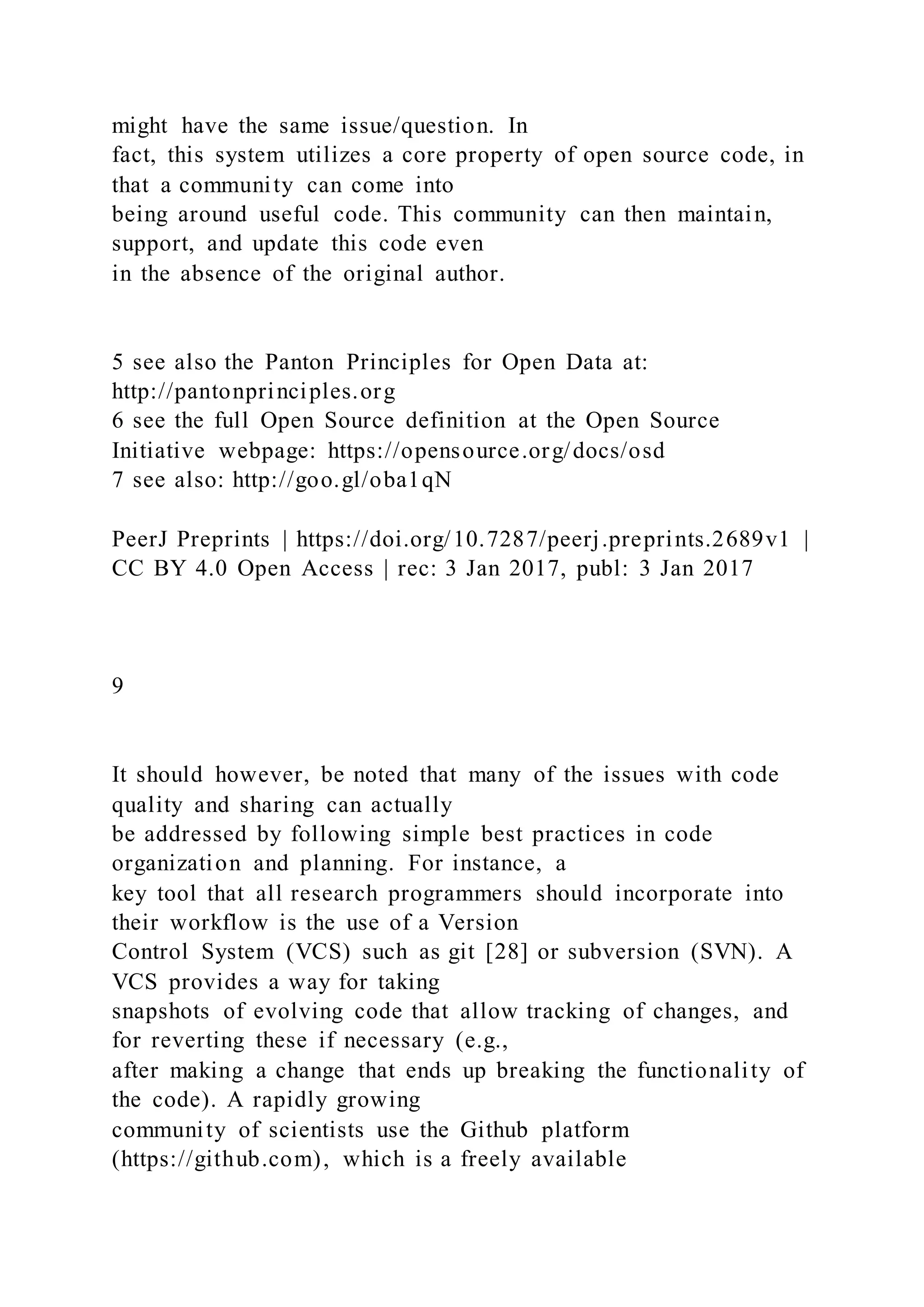 might have the same issue/question. In
fact, this system utilizes a core property of open source code, in
that a community can come into
being around useful code. This community can then maintain,
support, and update this code even
in the absence of the original author.
5 see also the Panton Principles for Open Data at:
http://pantonprinciples.org
6 see the full Open Source definition at the Open Source
Initiative webpage: https://opensource.org/docs/osd
7 see also: http://goo.gl/oba1qN
PeerJ Preprints | https://doi.org/10.7287/peerj.preprints.2689v1 |
CC BY 4.0 Open Access | rec: 3 Jan 2017, publ: 3 Jan 2017
9
It should however, be noted that many of the issues with code
quality and sharing can actually
be addressed by following simple best practices in code
organization and planning. For instance, a
key tool that all research programmers should incorporate into
their workflow is the use of a Version
Control System (VCS) such as git [28] or subversion (SVN). A
VCS provides a way for taking
snapshots of evolving code that allow tracking of changes, and
for reverting these if necessary (e.g.,
after making a change that ends up breaking the functionality of
the code). A rapidly growing
community of scientists use the Github platform
(https://github.com), which is a freely available
 