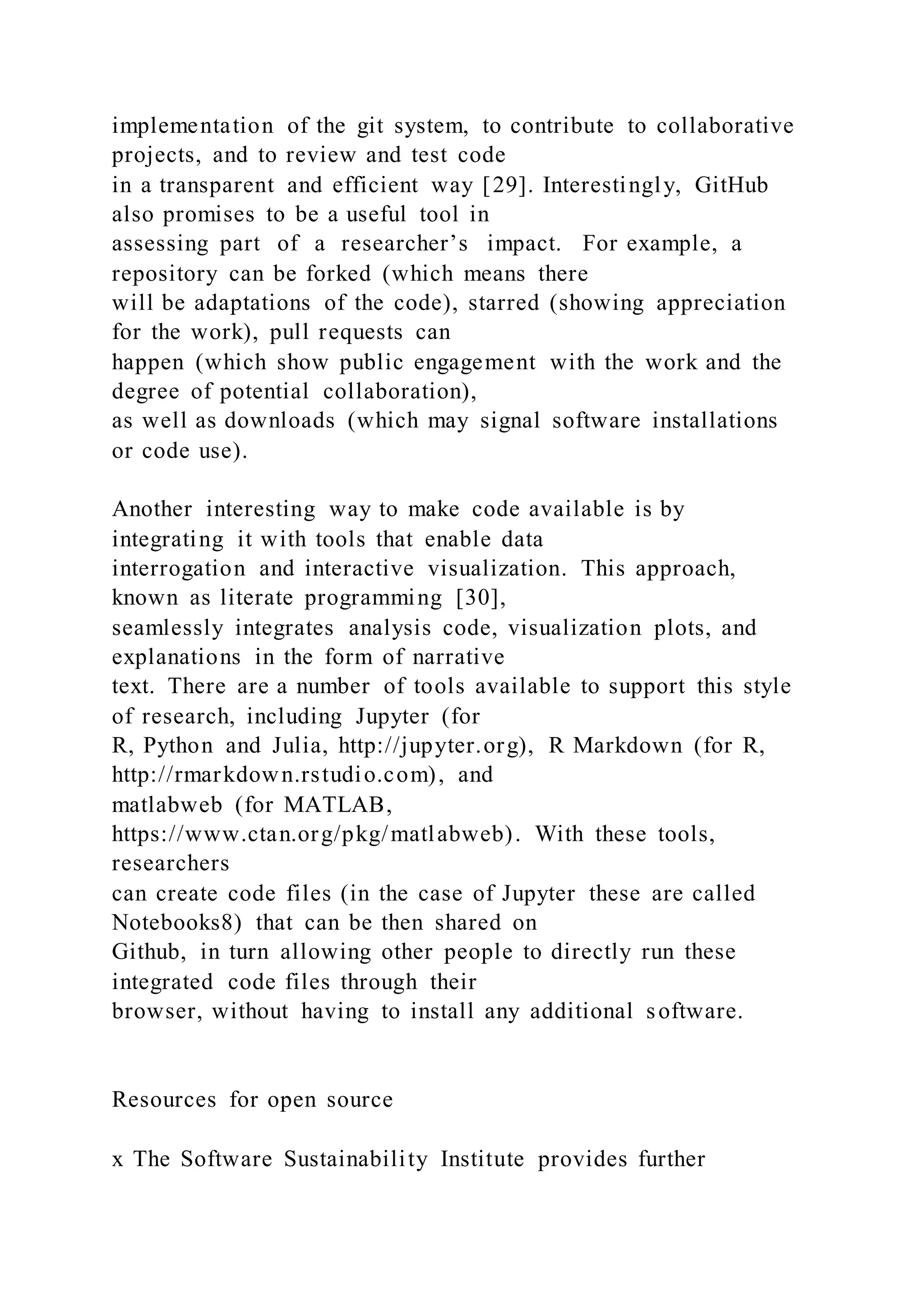 implementation of the git system, to contribute to collaborative
projects, and to review and test code
in a transparent and efficient way [29]. Interestingly, GitHub
also promises to be a useful tool in
assessing part of a researcher’s impact. For example, a
repository can be forked (which means there
will be adaptations of the code), starred (showing appreciation
for the work), pull requests can
happen (which show public engagement with the work and the
degree of potential collaboration),
as well as downloads (which may signal software installations
or code use).
Another interesting way to make code available is by
integrating it with tools that enable data
interrogation and interactive visualization. This approach,
known as literate programming [30],
seamlessly integrates analysis code, visualization plots, and
explanations in the form of narrative
text. There are a number of tools available to support this style
of research, including Jupyter (for
R, Python and Julia, http://jupyter.org), R Markdown (for R,
http://rmarkdown.rstudio.com), and
matlabweb (for MATLAB,
https://www.ctan.org/pkg/matlabweb). With these tools,
researchers
can create code files (in the case of Jupyter these are called
Notebooks8) that can be then shared on
Github, in turn allowing other people to directly run these
integrated code files through their
browser, without having to install any additional software.
Resources for open source
x The Software Sustainability Institute provides further
 