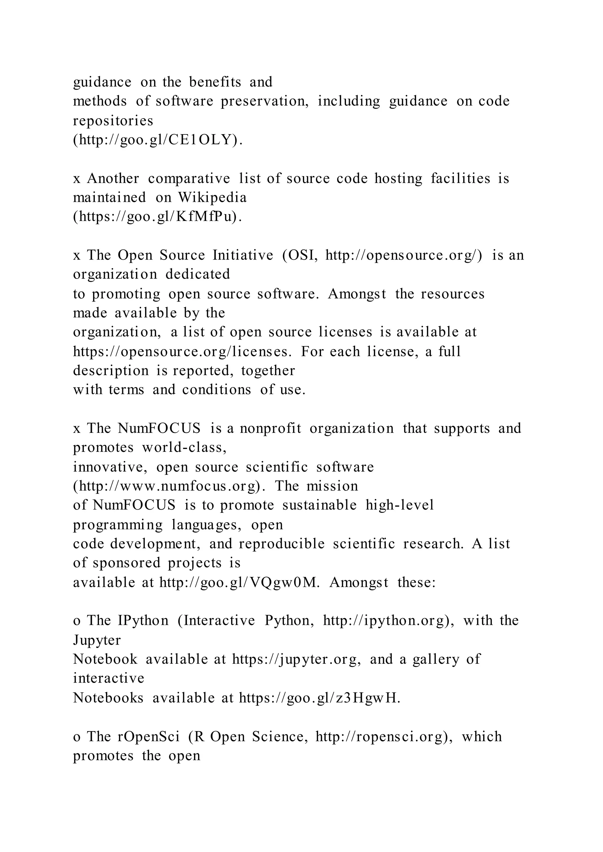 guidance on the benefits and
methods of software preservation, including guidance on code
repositories
(http://goo.gl/CE1OLY).
x Another comparative list of source code hosting facilities is
maintained on Wikipedia
(https://goo.gl/KfMfPu).
x The Open Source Initiative (OSI, http://opensource.org/) is an
organization dedicated
to promoting open source software. Amongst the resources
made available by the
organization, a list of open source licenses is available at
https://opensource.org/licenses. For each license, a full
description is reported, together
with terms and conditions of use.
x The NumFOCUS is a nonprofit organization that supports and
promotes world-class,
innovative, open source scientific software
(http://www.numfocus.org). The mission
of NumFOCUS is to promote sustainable high-level
programming languages, open
code development, and reproducible scientific research. A list
of sponsored projects is
available at http://goo.gl/VQgw0M. Amongst these:
o The IPython (Interactive Python, http://ipython.org), with the
Jupyter
Notebook available at https://jupyter.org, and a gallery of
interactive
Notebooks available at https://goo.gl/z3HgwH.
o The rOpenSci (R Open Science, http://ropensci.org), which
promotes the open
 