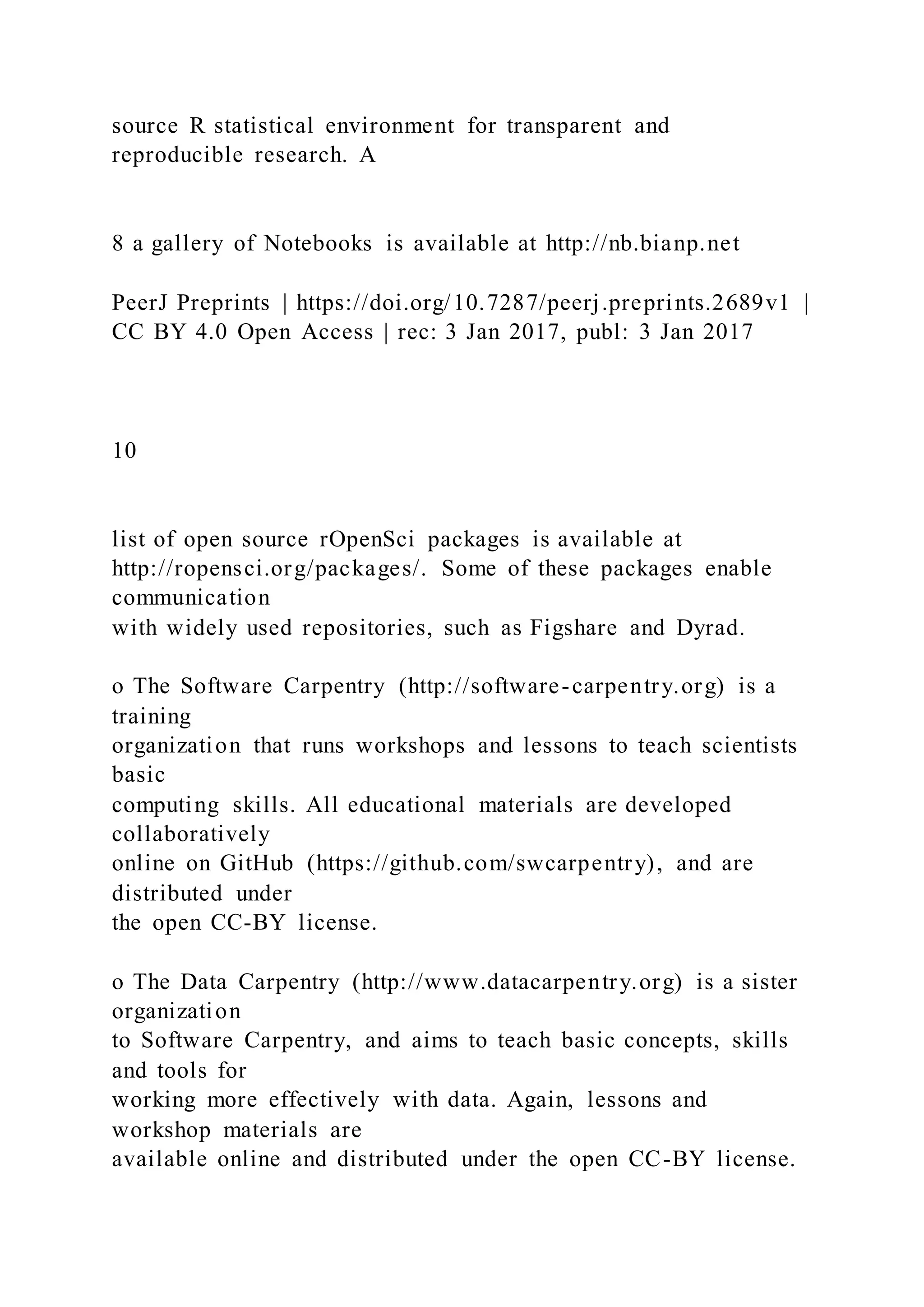 source R statistical environment for transparent and
reproducible research. A
8 a gallery of Notebooks is available at http://nb.bianp.net
PeerJ Preprints | https://doi.org/10.7287/peerj.preprints.2689v1 |
CC BY 4.0 Open Access | rec: 3 Jan 2017, publ: 3 Jan 2017
10
list of open source rOpenSci packages is available at
http://ropensci.org/packages/. Some of these packages enable
communication
with widely used repositories, such as Figshare and Dyrad.
o The Software Carpentry (http://software-carpentry.org) is a
training
organization that runs workshops and lessons to teach scientists
basic
computing skills. All educational materials are developed
collaboratively
online on GitHub (https://github.com/swcarpentry), and are
distributed under
the open CC-BY license.
o The Data Carpentry (http://www.datacarpentry.org) is a sister
organization
to Software Carpentry, and aims to teach basic concepts, skills
and tools for
working more effectively with data. Again, lessons and
workshop materials are
available online and distributed under the open CC-BY license.
 