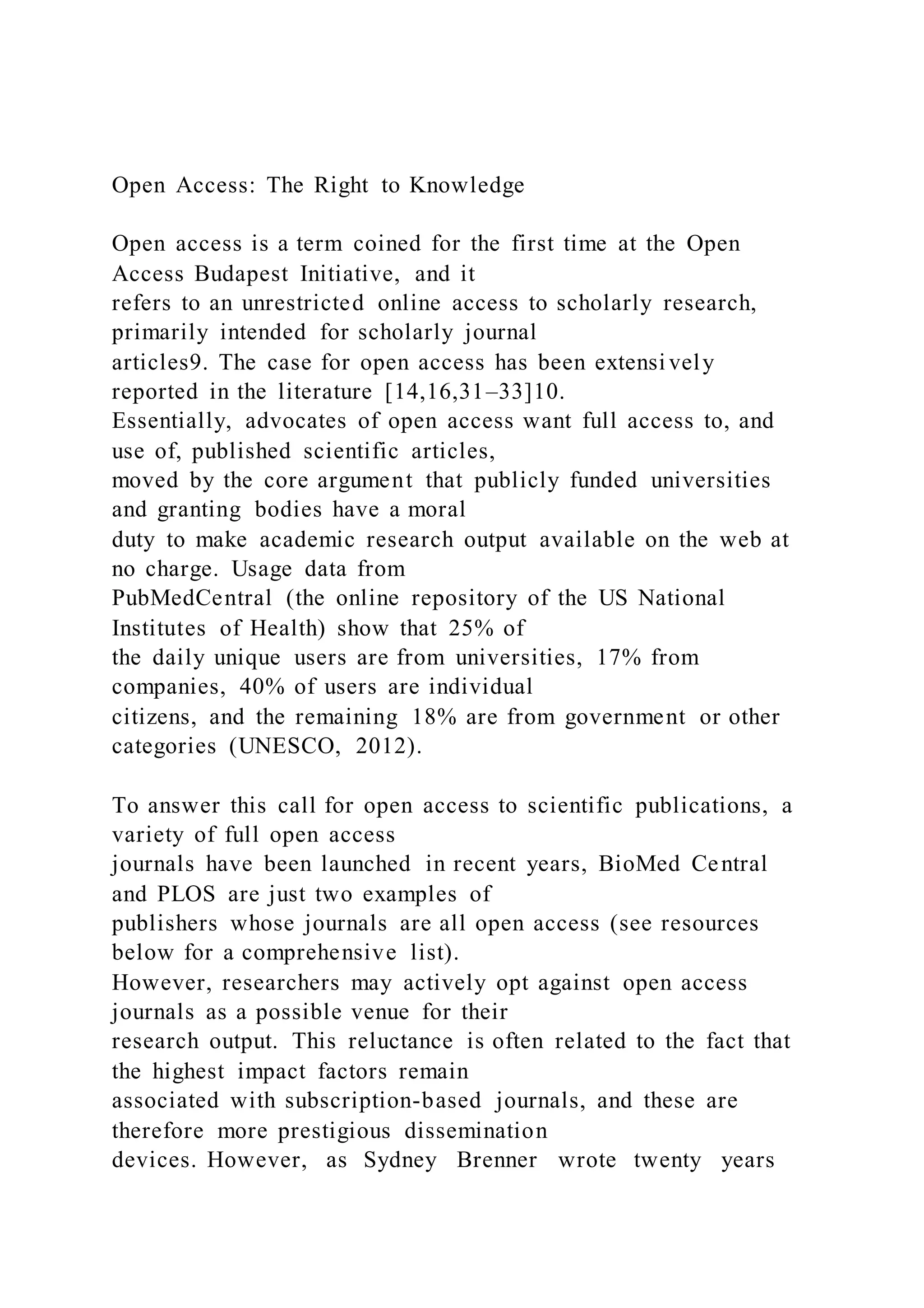 Open Access: The Right to Knowledge
Open access is a term coined for the first time at the Open
Access Budapest Initiative, and it
refers to an unrestricted online access to scholarly research,
primarily intended for scholarly journal
articles9. The case for open access has been extensi vely
reported in the literature [14,16,31–33]10.
Essentially, advocates of open access want full access to, and
use of, published scientific articles,
moved by the core argument that publicly funded universities
and granting bodies have a moral
duty to make academic research output available on the web at
no charge. Usage data from
PubMedCentral (the online repository of the US National
Institutes of Health) show that 25% of
the daily unique users are from universities, 17% from
companies, 40% of users are individual
citizens, and the remaining 18% are from government or other
categories (UNESCO, 2012).
To answer this call for open access to scientific publications, a
variety of full open access
journals have been launched in recent years, BioMed Central
and PLOS are just two examples of
publishers whose journals are all open access (see resources
below for a comprehensive list).
However, researchers may actively opt against open access
journals as a possible venue for their
research output. This reluctance is often related to the fact that
the highest impact factors remain
associated with subscription-based journals, and these are
therefore more prestigious dissemination
devices. However, as Sydney Brenner wrote twenty years
 