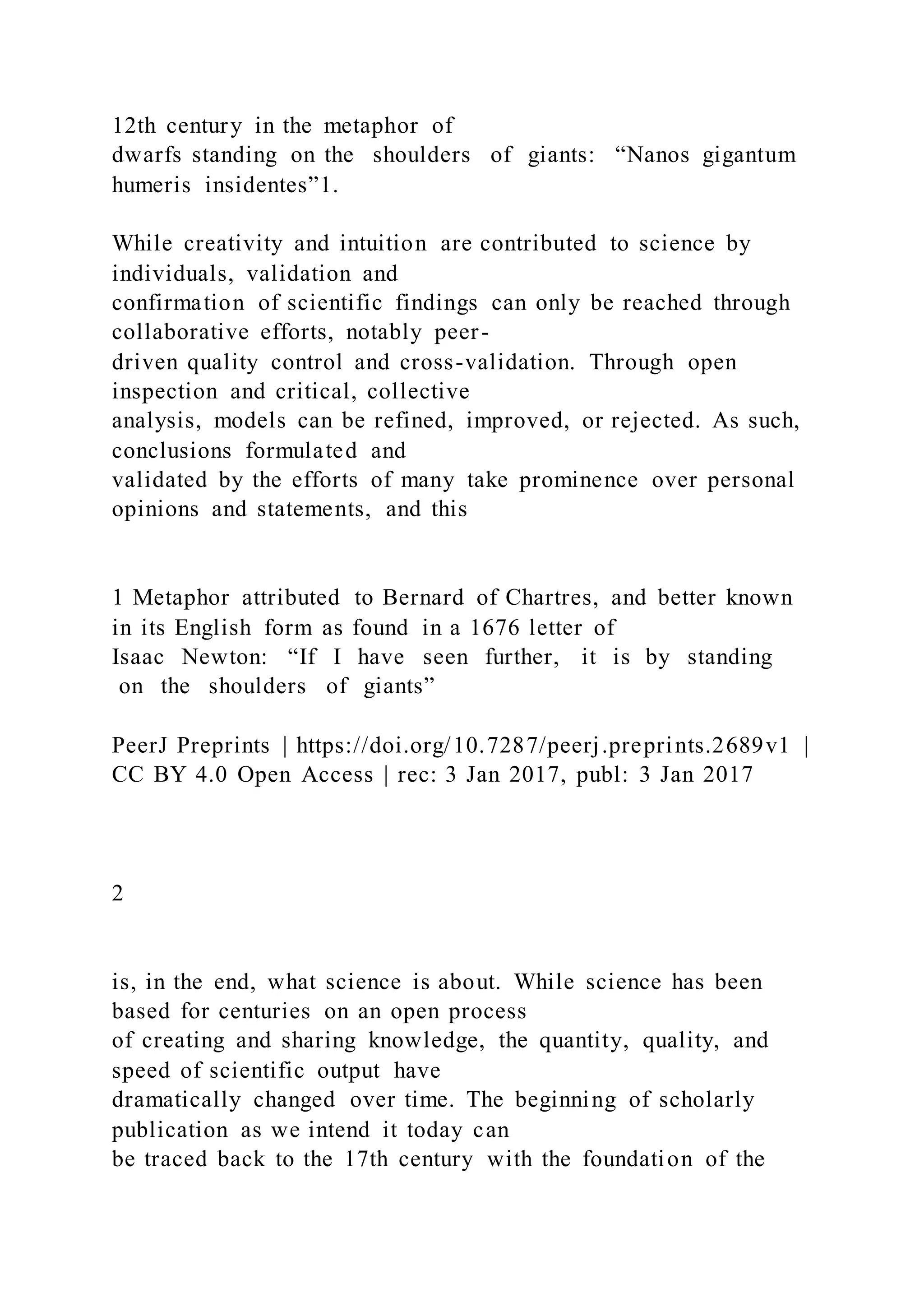 12th century in the metaphor of
dwarfs standing on the shoulders of giants: “Nanos gigantum
humeris insidentes”1.
While creativity and intuition are contributed to science by
individuals, validation and
confirmation of scientific findings can only be reached through
collaborative efforts, notably peer-
driven quality control and cross-validation. Through open
inspection and critical, collective
analysis, models can be refined, improved, or rejected. As such,
conclusions formulated and
validated by the efforts of many take prominence over personal
opinions and statements, and this
1 Metaphor attributed to Bernard of Chartres, and better known
in its English form as found in a 1676 letter of
Isaac Newton: “If I have seen further, it is by standing
on the shoulders of giants”
PeerJ Preprints | https://doi.org/10.7287/peerj.preprints.2689v1 |
CC BY 4.0 Open Access | rec: 3 Jan 2017, publ: 3 Jan 2017
2
is, in the end, what science is about. While science has been
based for centuries on an open process
of creating and sharing knowledge, the quantity, quality, and
speed of scientific output have
dramatically changed over time. The beginning of scholarly
publication as we intend it today can
be traced back to the 17th century with the foundation of the
 