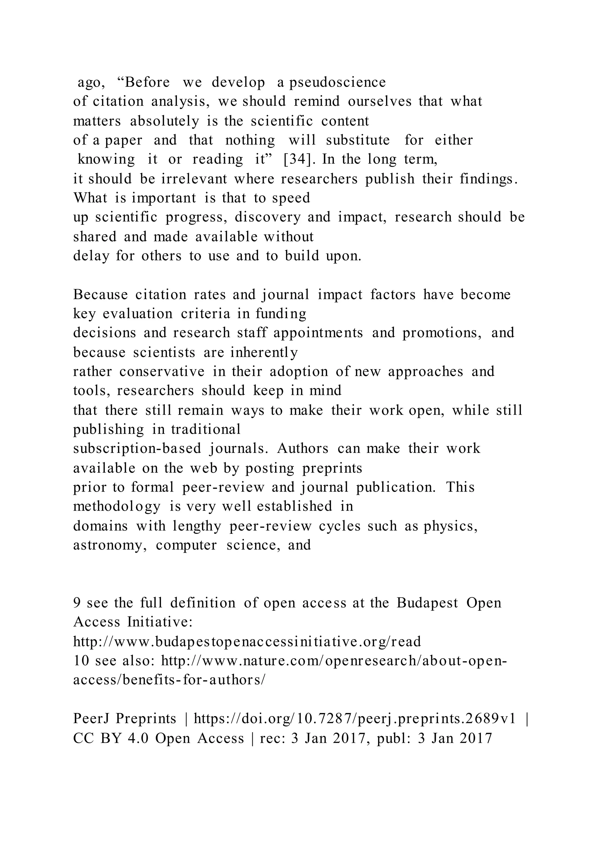 ago, “Before we develop a pseudoscience
of citation analysis, we should remind ourselves that what
matters absolutely is the scientific content
of a paper and that nothing will substitute for either
knowing it or reading it” [34]. In the long term,
it should be irrelevant where researchers publish their findings.
What is important is that to speed
up scientific progress, discovery and impact, research should be
shared and made available without
delay for others to use and to build upon.
Because citation rates and journal impact factors have become
key evaluation criteria in funding
decisions and research staff appointments and promotions, and
because scientists are inherently
rather conservative in their adoption of new approaches and
tools, researchers should keep in mind
that there still remain ways to make their work open, while still
publishing in traditional
subscription-based journals. Authors can make their work
available on the web by posting preprints
prior to formal peer-review and journal publication. This
methodology is very well established in
domains with lengthy peer-review cycles such as physics,
astronomy, computer science, and
9 see the full definition of open access at the Budapest Open
Access Initiative:
http://www.budapestopenaccessinitiative.org/read
10 see also: http://www.nature.com/openresearch/about-open-
access/benefits-for-authors/
PeerJ Preprints | https://doi.org/10.7287/peerj.preprints.2689v1 |
CC BY 4.0 Open Access | rec: 3 Jan 2017, publ: 3 Jan 2017
 