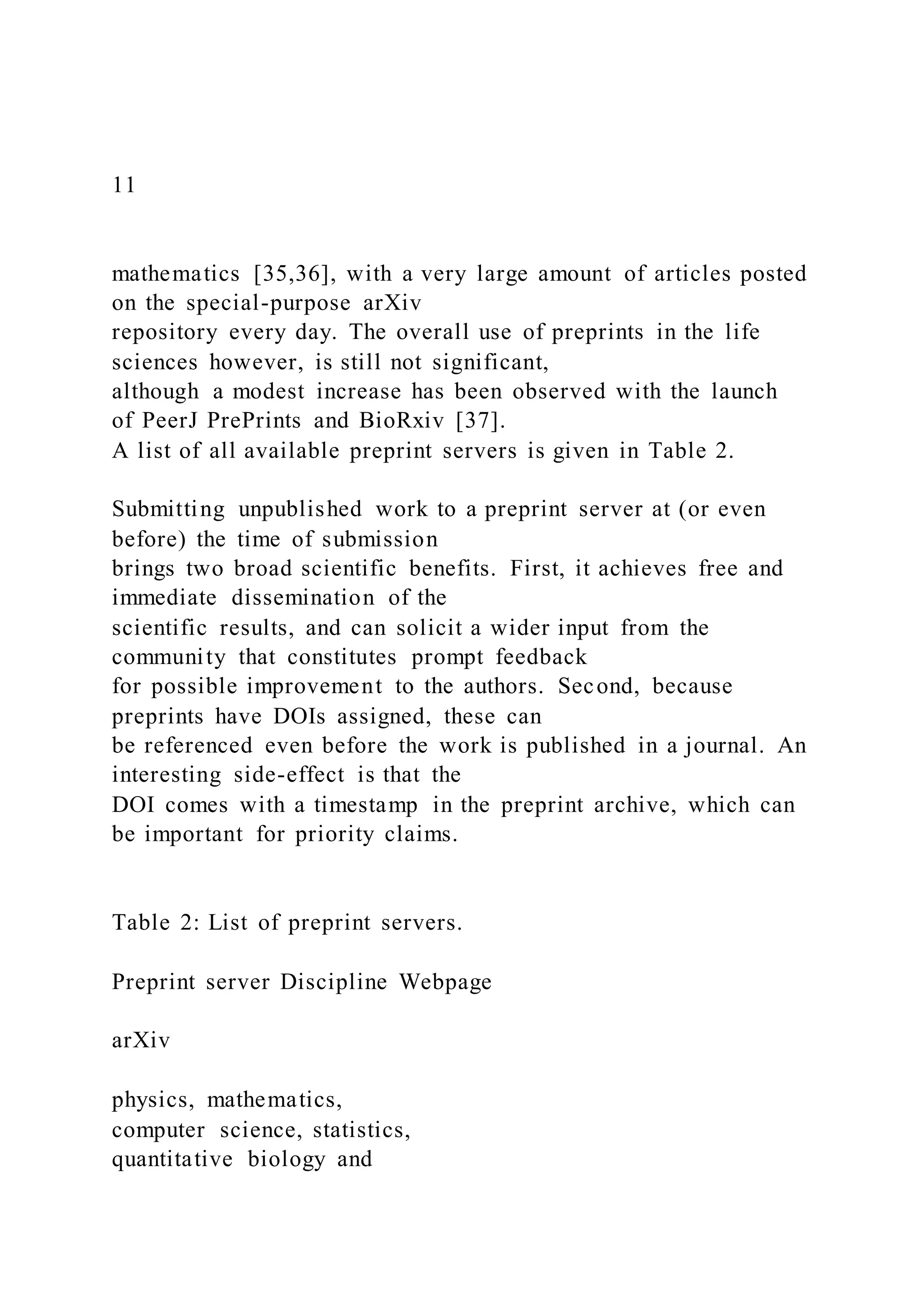 11
mathematics [35,36], with a very large amount of articles posted
on the special-purpose arXiv
repository every day. The overall use of preprints in the life
sciences however, is still not significant,
although a modest increase has been observed with the launch
of PeerJ PrePrints and BioRxiv [37].
A list of all available preprint servers is given in Table 2.
Submitting unpublished work to a preprint server at (or even
before) the time of submission
brings two broad scientific benefits. First, it achieves free and
immediate dissemination of the
scientific results, and can solicit a wider input from the
community that constitutes prompt feedback
for possible improvement to the authors. Second, because
preprints have DOIs assigned, these can
be referenced even before the work is published in a journal. An
interesting side-effect is that the
DOI comes with a timestamp in the preprint archive, which can
be important for priority claims.
Table 2: List of preprint servers.
Preprint server Discipline Webpage
arXiv
physics, mathematics,
computer science, statistics,
quantitative biology and
 