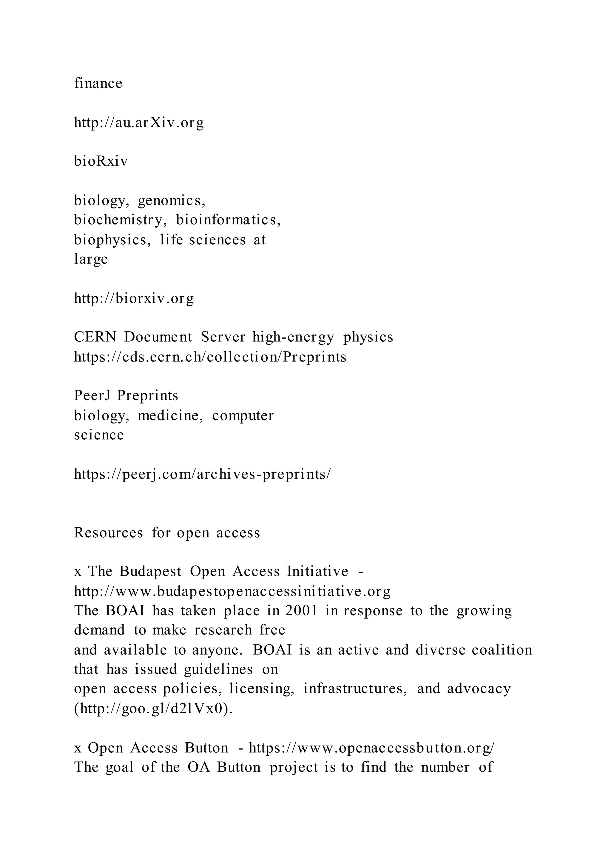 finance
http://au.arXiv.org
bioRxiv
biology, genomics,
biochemistry, bioinformatics,
biophysics, life sciences at
large
http://biorxiv.org
CERN Document Server high-energy physics
https://cds.cern.ch/collection/Preprints
PeerJ Preprints
biology, medicine, computer
science
https://peerj.com/archives-preprints/
Resources for open access
x The Budapest Open Access Initiative -
http://www.budapestopenaccessinitiative.org
The BOAI has taken place in 2001 in response to the growing
demand to make research free
and available to anyone. BOAI is an active and diverse coalition
that has issued guidelines on
open access policies, licensing, infrastructures, and advocacy
(http://goo.gl/d2lVx0).
x Open Access Button - https://www.openaccessbutton.org/
The goal of the OA Button project is to find the number of
 