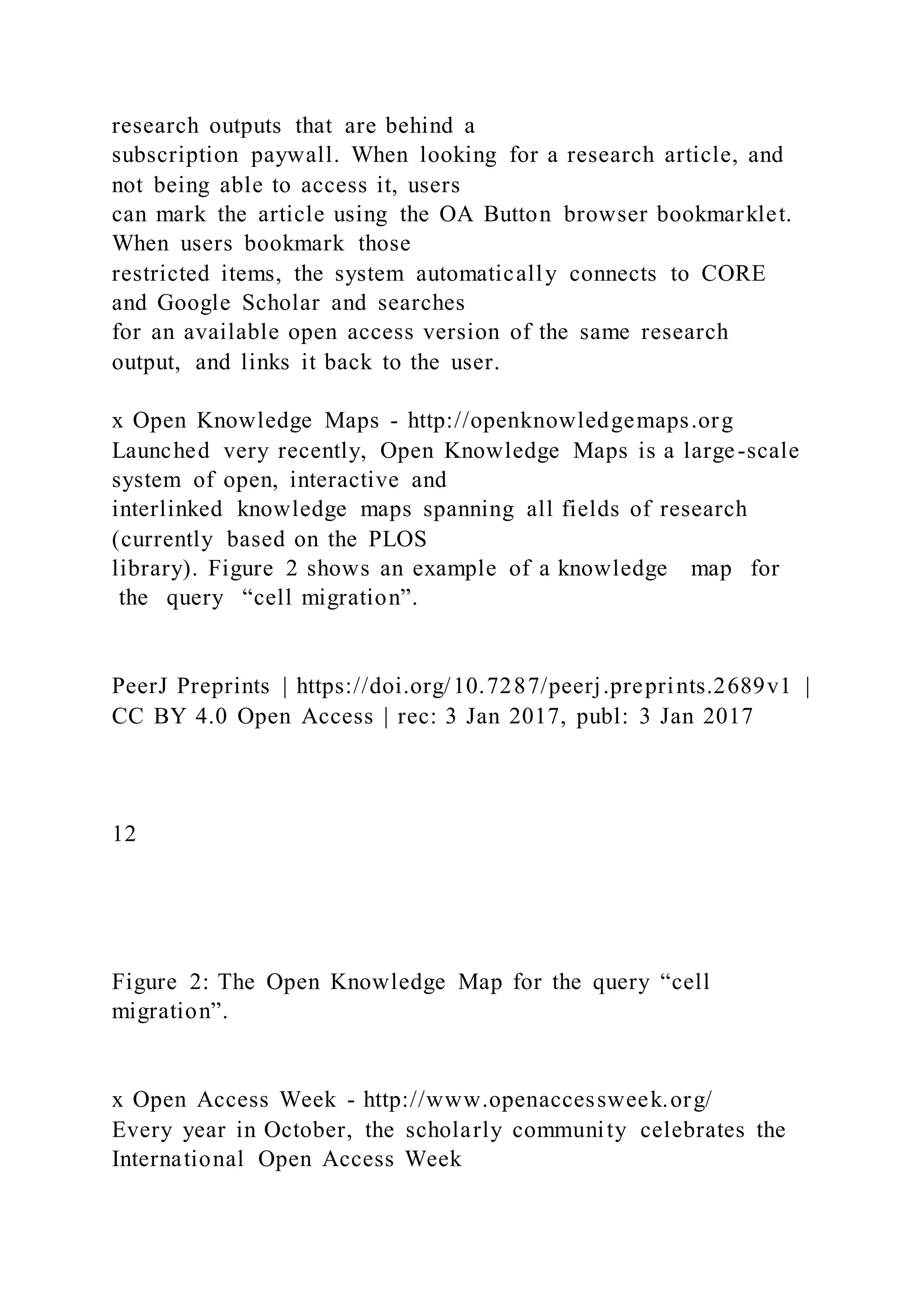 research outputs that are behind a
subscription paywall. When looking for a research article, and
not being able to access it, users
can mark the article using the OA Button browser bookmarklet.
When users bookmark those
restricted items, the system automatically connects to CORE
and Google Scholar and searches
for an available open access version of the same research
output, and links it back to the user.
x Open Knowledge Maps - http://openknowledgemaps.org
Launched very recently, Open Knowledge Maps is a large-scale
system of open, interactive and
interlinked knowledge maps spanning all fields of research
(currently based on the PLOS
library). Figure 2 shows an example of a knowledge map for
the query “cell migration”.
PeerJ Preprints | https://doi.org/10.7287/peerj.preprints.2689v1 |
CC BY 4.0 Open Access | rec: 3 Jan 2017, publ: 3 Jan 2017
12
Figure 2: The Open Knowledge Map for the query “cell
migration”.
x Open Access Week - http://www.openaccessweek.org/
Every year in October, the scholarly community celebrates the
International Open Access Week
 