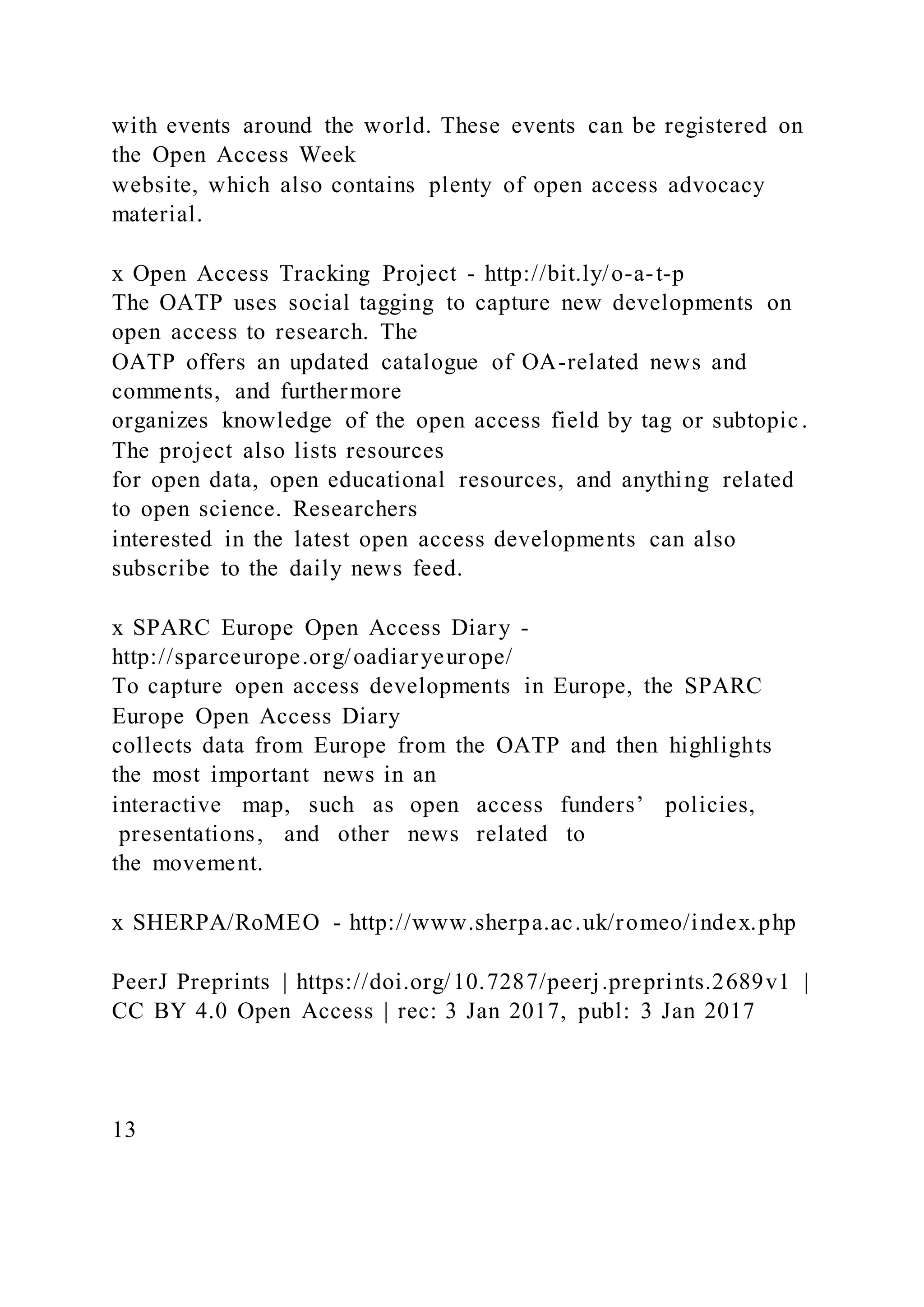 with events around the world. These events can be registered on
the Open Access Week
website, which also contains plenty of open access advocacy
material.
x Open Access Tracking Project - http://bit.ly/o-a-t-p
The OATP uses social tagging to capture new developments on
open access to research. The
OATP offers an updated catalogue of OA-related news and
comments, and furthermore
organizes knowledge of the open access field by tag or subtopic .
The project also lists resources
for open data, open educational resources, and anything related
to open science. Researchers
interested in the latest open access developments can also
subscribe to the daily news feed.
x SPARC Europe Open Access Diary -
http://sparceurope.org/oadiaryeurope/
To capture open access developments in Europe, the SPARC
Europe Open Access Diary
collects data from Europe from the OATP and then highlights
the most important news in an
interactive map, such as open access funders’ policies,
presentations, and other news related to
the movement.
x SHERPA/RoMEO - http://www.sherpa.ac.uk/romeo/index.php
PeerJ Preprints | https://doi.org/10.7287/peerj.preprints.2689v1 |
CC BY 4.0 Open Access | rec: 3 Jan 2017, publ: 3 Jan 2017
13
 