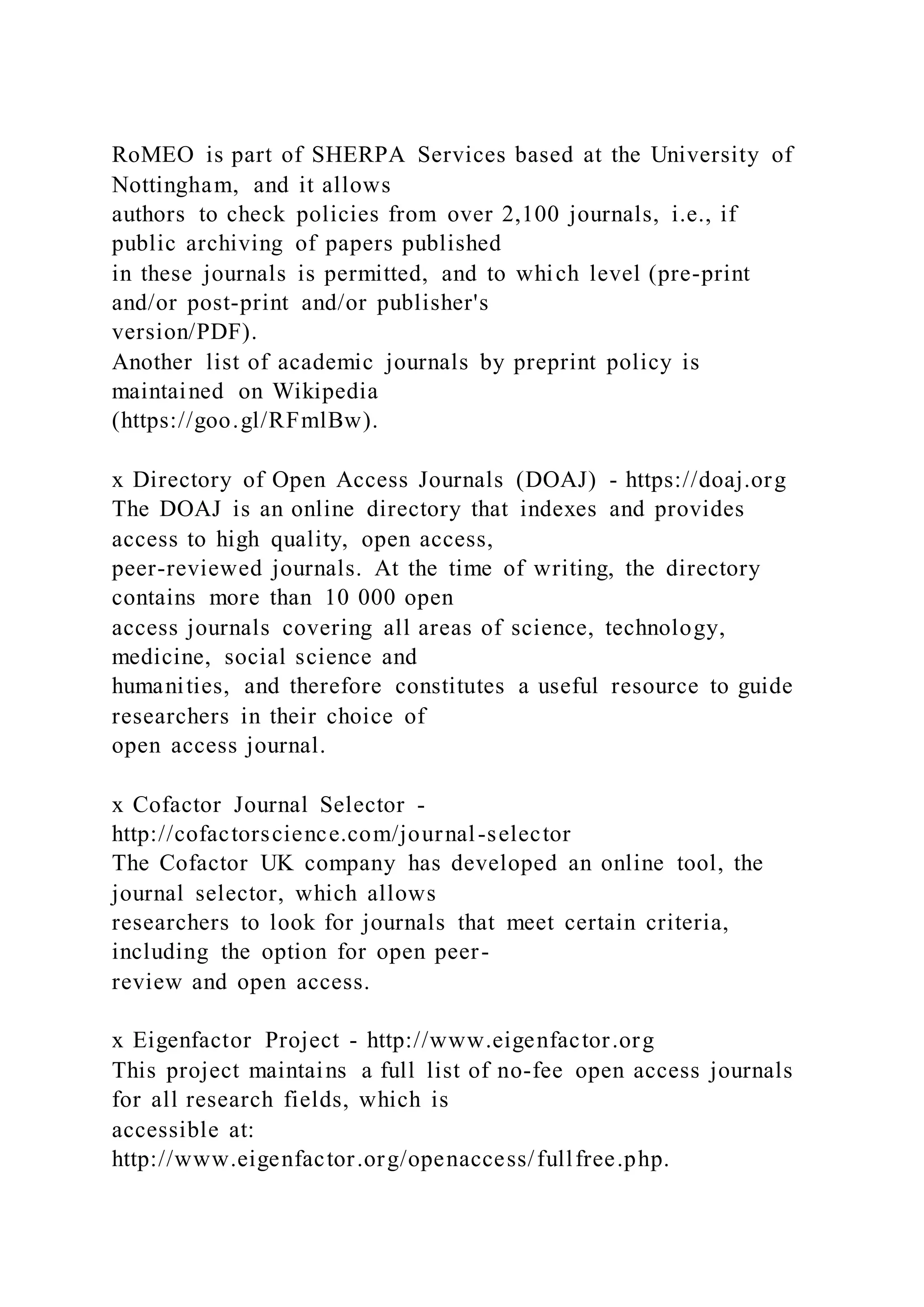 RoMEO is part of SHERPA Services based at the University of
Nottingham, and it allows
authors to check policies from over 2,100 journals, i.e., if
public archiving of papers published
in these journals is permitted, and to which level (pre-print
and/or post-print and/or publisher's
version/PDF).
Another list of academic journals by preprint policy is
maintained on Wikipedia
(https://goo.gl/RFmlBw).
x Directory of Open Access Journals (DOAJ) - https://doaj.org
The DOAJ is an online directory that indexes and provides
access to high quality, open access,
peer-reviewed journals. At the time of writing, the directory
contains more than 10 000 open
access journals covering all areas of science, technology,
medicine, social science and
humanities, and therefore constitutes a useful resource to guide
researchers in their choice of
open access journal.
x Cofactor Journal Selector -
http://cofactorscience.com/journal-selector
The Cofactor UK company has developed an online tool, the
journal selector, which allows
researchers to look for journals that meet certain criteria,
including the option for open peer-
review and open access.
x Eigenfactor Project - http://www.eigenfactor.org
This project maintains a full list of no-fee open access journals
for all research fields, which is
accessible at:
http://www.eigenfactor.org/openaccess/fullfree.php.
 