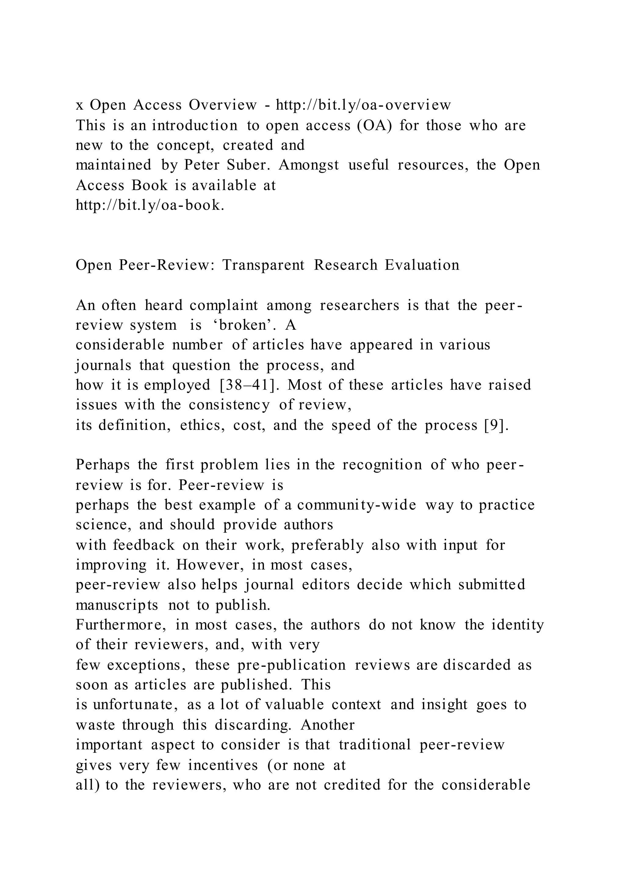 x Open Access Overview - http://bit.ly/oa-overview
This is an introduction to open access (OA) for those who are
new to the concept, created and
maintained by Peter Suber. Amongst useful resources, the Open
Access Book is available at
http://bit.ly/oa-book.
Open Peer-Review: Transparent Research Evaluation
An often heard complaint among researchers is that the peer -
review system is ‘broken’. A
considerable number of articles have appeared in various
journals that question the process, and
how it is employed [38–41]. Most of these articles have raised
issues with the consistency of review,
its definition, ethics, cost, and the speed of the process [9].
Perhaps the first problem lies in the recognition of who peer -
review is for. Peer-review is
perhaps the best example of a community-wide way to practice
science, and should provide authors
with feedback on their work, preferably also with input for
improving it. However, in most cases,
peer-review also helps journal editors decide which submitted
manuscripts not to publish.
Furthermore, in most cases, the authors do not know the identity
of their reviewers, and, with very
few exceptions, these pre-publication reviews are discarded as
soon as articles are published. This
is unfortunate, as a lot of valuable context and insight goes to
waste through this discarding. Another
important aspect to consider is that traditional peer-review
gives very few incentives (or none at
all) to the reviewers, who are not credited for the considerable
 
