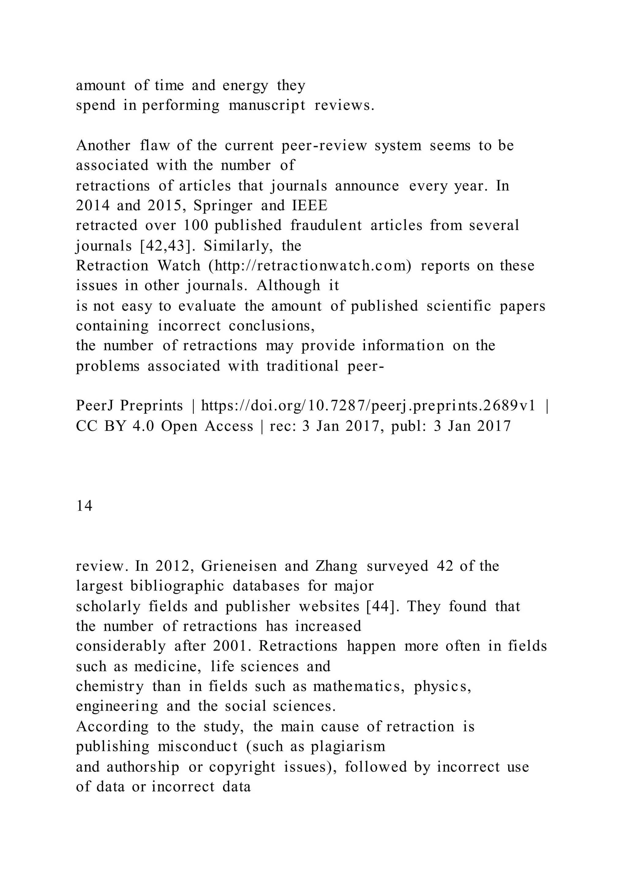 amount of time and energy they
spend in performing manuscript reviews.
Another flaw of the current peer-review system seems to be
associated with the number of
retractions of articles that journals announce every year. In
2014 and 2015, Springer and IEEE
retracted over 100 published fraudulent articles from several
journals [42,43]. Similarly, the
Retraction Watch (http://retractionwatch.com) reports on these
issues in other journals. Although it
is not easy to evaluate the amount of published scientific papers
containing incorrect conclusions,
the number of retractions may provide information on the
problems associated with traditional peer-
PeerJ Preprints | https://doi.org/10.7287/peerj.preprints.2689v1 |
CC BY 4.0 Open Access | rec: 3 Jan 2017, publ: 3 Jan 2017
14
review. In 2012, Grieneisen and Zhang surveyed 42 of the
largest bibliographic databases for major
scholarly fields and publisher websites [44]. They found that
the number of retractions has increased
considerably after 2001. Retractions happen more often in fields
such as medicine, life sciences and
chemistry than in fields such as mathematics, physics,
engineering and the social sciences.
According to the study, the main cause of retraction is
publishing misconduct (such as plagiarism
and authorship or copyright issues), followed by incorrect use
of data or incorrect data
 