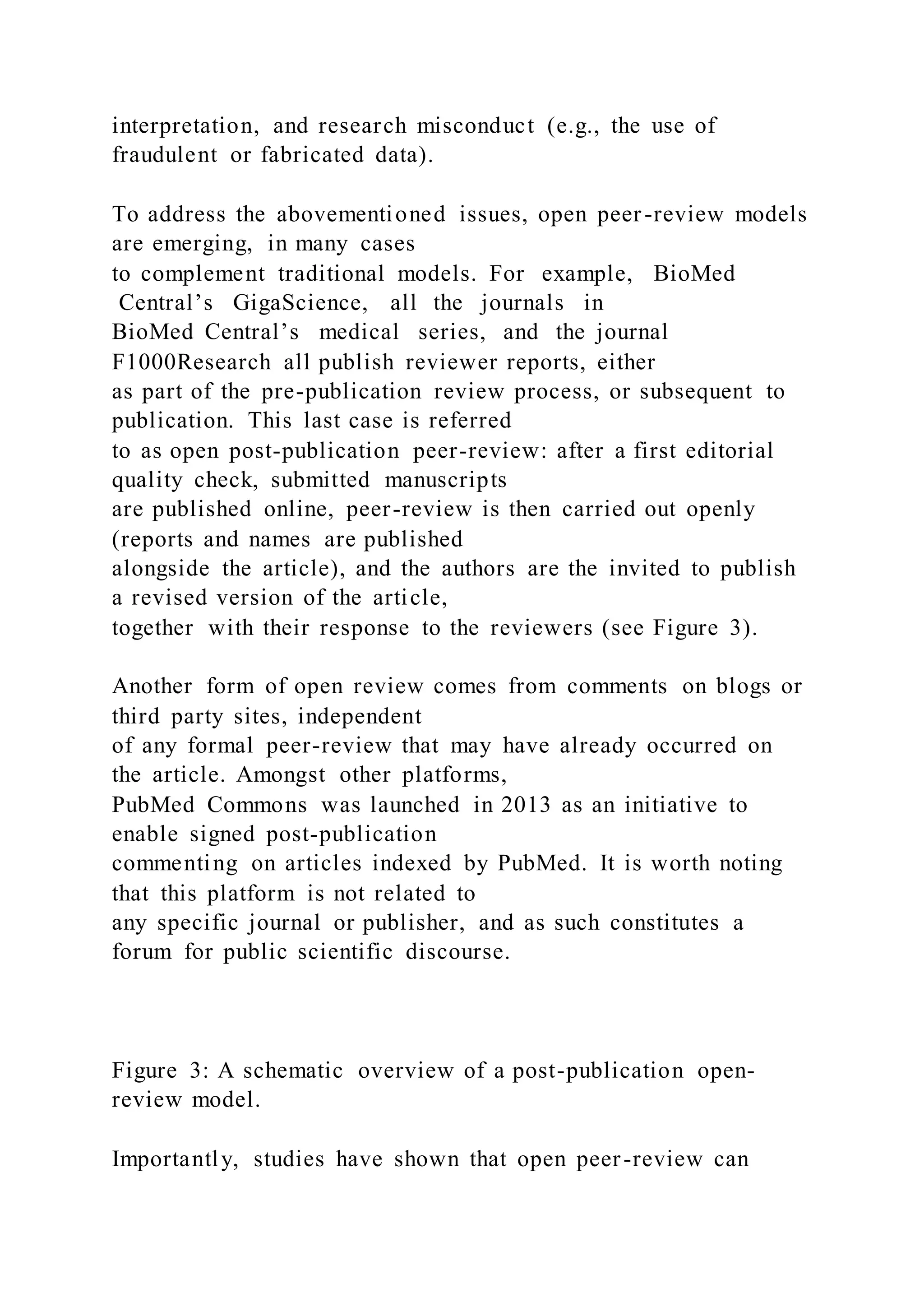 interpretation, and research misconduct (e.g., the use of
fraudulent or fabricated data).
To address the abovementioned issues, open peer-review models
are emerging, in many cases
to complement traditional models. For example, BioMed
Central’s GigaScience, all the journals in
BioMed Central’s medical series, and the journal
F1000Research all publish reviewer reports, either
as part of the pre-publication review process, or subsequent to
publication. This last case is referred
to as open post-publication peer-review: after a first editorial
quality check, submitted manuscripts
are published online, peer-review is then carried out openly
(reports and names are published
alongside the article), and the authors are the invited to publish
a revised version of the article,
together with their response to the reviewers (see Figure 3).
Another form of open review comes from comments on blogs or
third party sites, independent
of any formal peer-review that may have already occurred on
the article. Amongst other platforms,
PubMed Commons was launched in 2013 as an initiative to
enable signed post-publication
commenting on articles indexed by PubMed. It is worth noting
that this platform is not related to
any specific journal or publisher, and as such constitutes a
forum for public scientific discourse.
Figure 3: A schematic overview of a post-publication open-
review model.
Importantly, studies have shown that open peer-review can
 