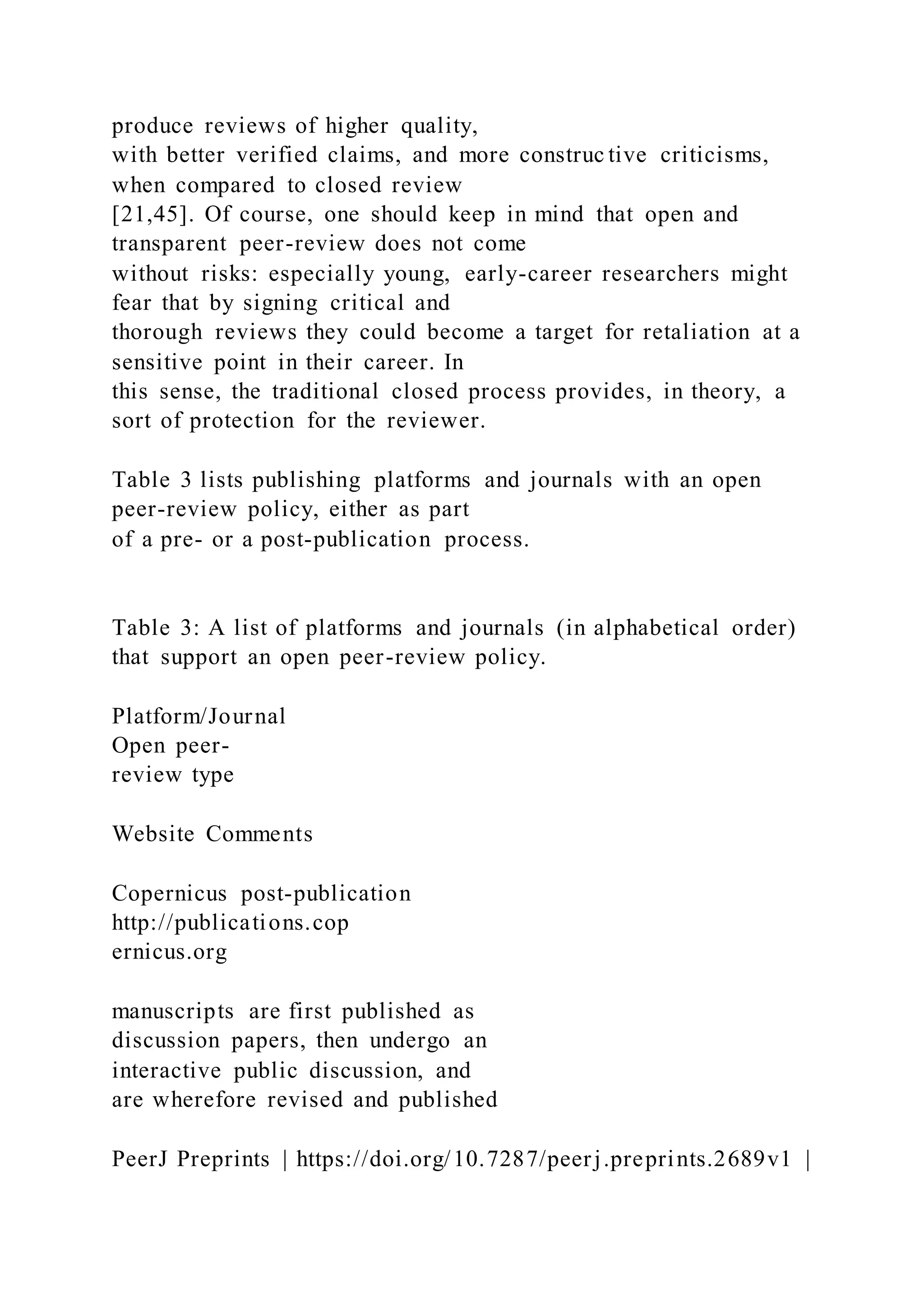 produce reviews of higher quality,
with better verified claims, and more construc tive criticisms,
when compared to closed review
[21,45]. Of course, one should keep in mind that open and
transparent peer-review does not come
without risks: especially young, early-career researchers might
fear that by signing critical and
thorough reviews they could become a target for retaliation at a
sensitive point in their career. In
this sense, the traditional closed process provides, in theory, a
sort of protection for the reviewer.
Table 3 lists publishing platforms and journals with an open
peer-review policy, either as part
of a pre- or a post-publication process.
Table 3: A list of platforms and journals (in alphabetical order)
that support an open peer-review policy.
Platform/Journal
Open peer-
review type
Website Comments
Copernicus post-publication
http://publications.cop
ernicus.org
manuscripts are first published as
discussion papers, then undergo an
interactive public discussion, and
are wherefore revised and published
PeerJ Preprints | https://doi.org/10.7287/peerj.preprints.2689v1 |
 
