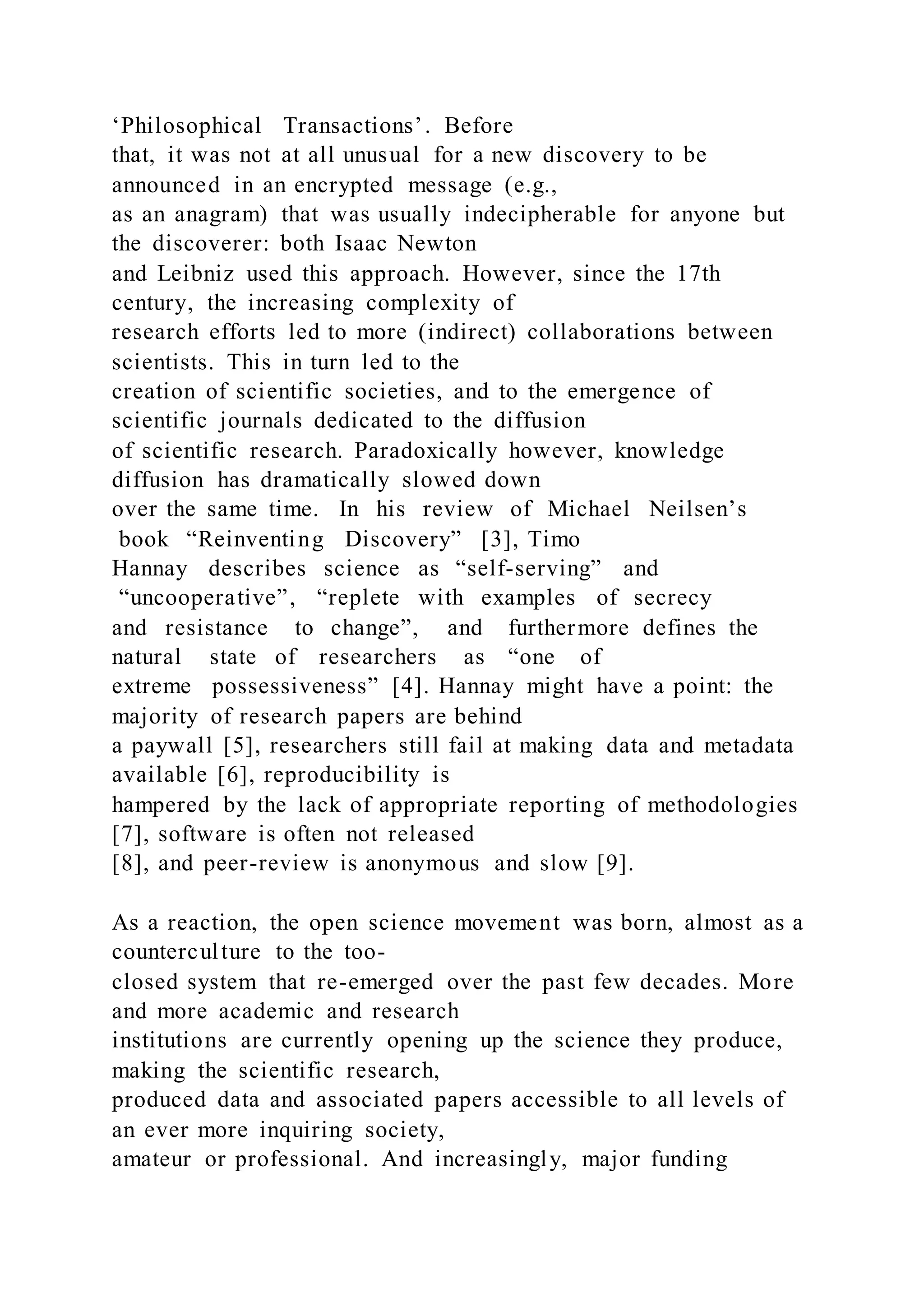 ‘Philosophical Transactions’. Before
that, it was not at all unusual for a new discovery to be
announced in an encrypted message (e.g.,
as an anagram) that was usually indecipherable for anyone but
the discoverer: both Isaac Newton
and Leibniz used this approach. However, since the 17th
century, the increasing complexity of
research efforts led to more (indirect) collaborations between
scientists. This in turn led to the
creation of scientific societies, and to the emergence of
scientific journals dedicated to the diffusion
of scientific research. Paradoxically however, knowledge
diffusion has dramatically slowed down
over the same time. In his review of Michael Neilsen’s
book “Reinventing Discovery” [3], Timo
Hannay describes science as “self-serving” and
“uncooperative”, “replete with examples of secrecy
and resistance to change”, and furthermore defines the
natural state of researchers as “one of
extreme possessiveness” [4]. Hannay might have a point: the
majority of research papers are behind
a paywall [5], researchers still fail at making data and metadata
available [6], reproducibility is
hampered by the lack of appropriate reporting of methodologies
[7], software is often not released
[8], and peer-review is anonymous and slow [9].
As a reaction, the open science movement was born, almost as a
counterculture to the too-
closed system that re-emerged over the past few decades. More
and more academic and research
institutions are currently opening up the science they produce,
making the scientific research,
produced data and associated papers accessible to all levels of
an ever more inquiring society,
amateur or professional. And increasingly, major funding
 