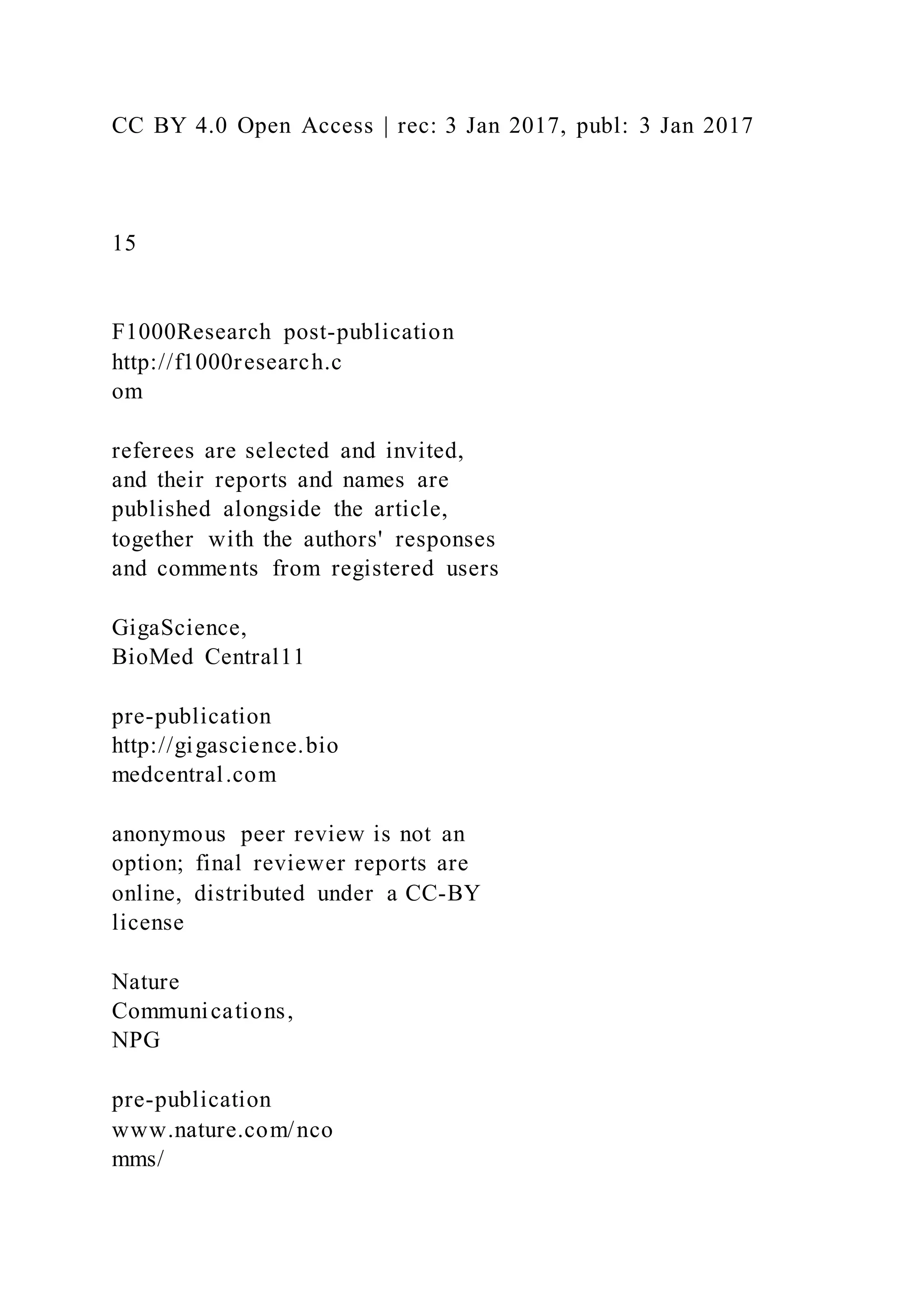CC BY 4.0 Open Access | rec: 3 Jan 2017, publ: 3 Jan 2017
15
F1000Research post-publication
http://f1000research.c
om
referees are selected and invited,
and their reports and names are
published alongside the article,
together with the authors' responses
and comments from registered users
GigaScience,
BioMed Central11
pre-publication
http://gigascience.bio
medcentral.com
anonymous peer review is not an
option; final reviewer reports are
online, distributed under a CC-BY
license
Nature
Communications,
NPG
pre-publication
www.nature.com/nco
mms/
 