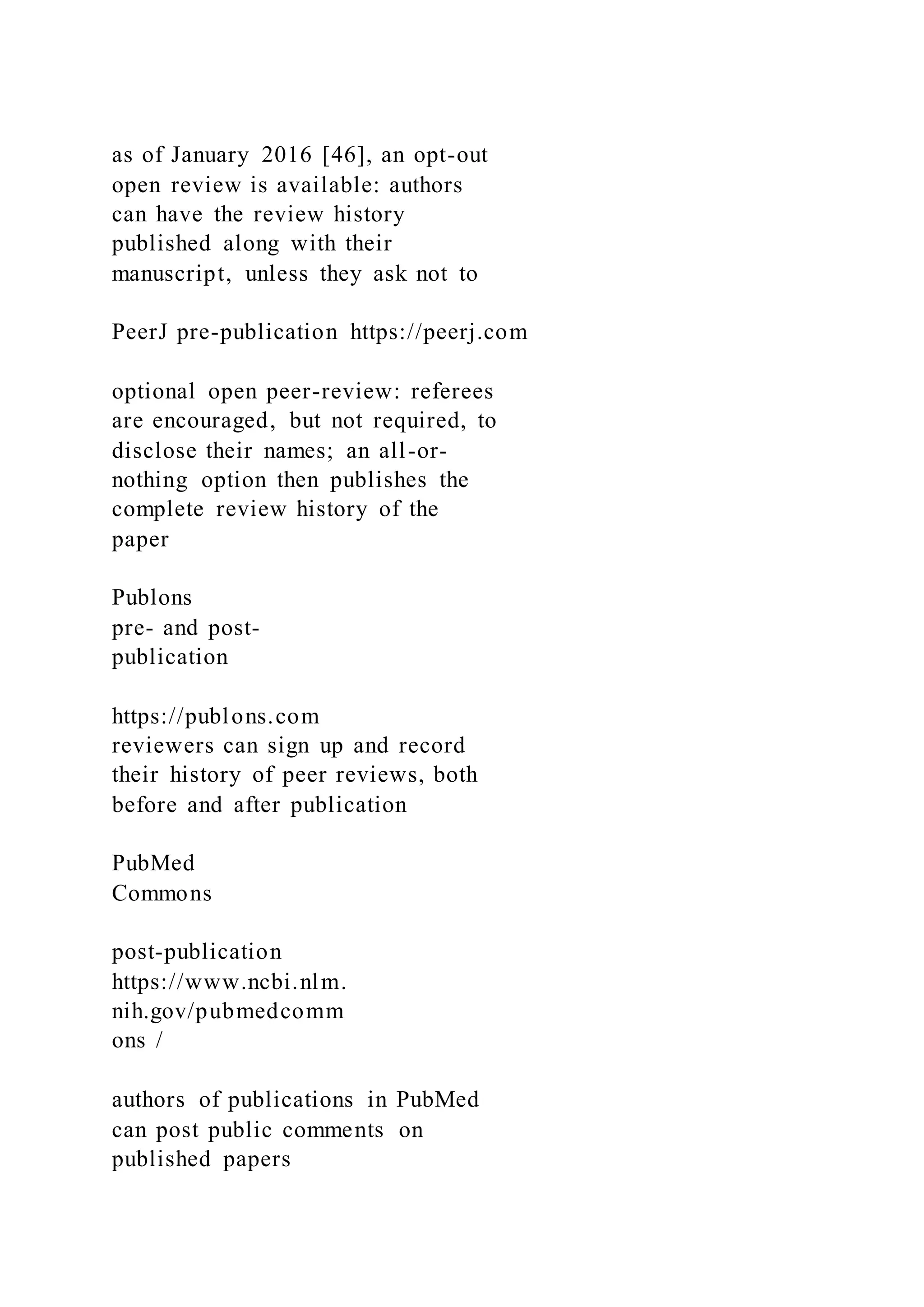 as of January 2016 [46], an opt-out
open review is available: authors
can have the review history
published along with their
manuscript, unless they ask not to
PeerJ pre-publication https://peerj.com
optional open peer-review: referees
are encouraged, but not required, to
disclose their names; an all-or-
nothing option then publishes the
complete review history of the
paper
Publons
pre- and post-
publication
https://publons.com
reviewers can sign up and record
their history of peer reviews, both
before and after publication
PubMed
Commons
post-publication
https://www.ncbi.nlm.
nih.gov/pubmedcomm
ons /
authors of publications in PubMed
can post public comments on
published papers
 