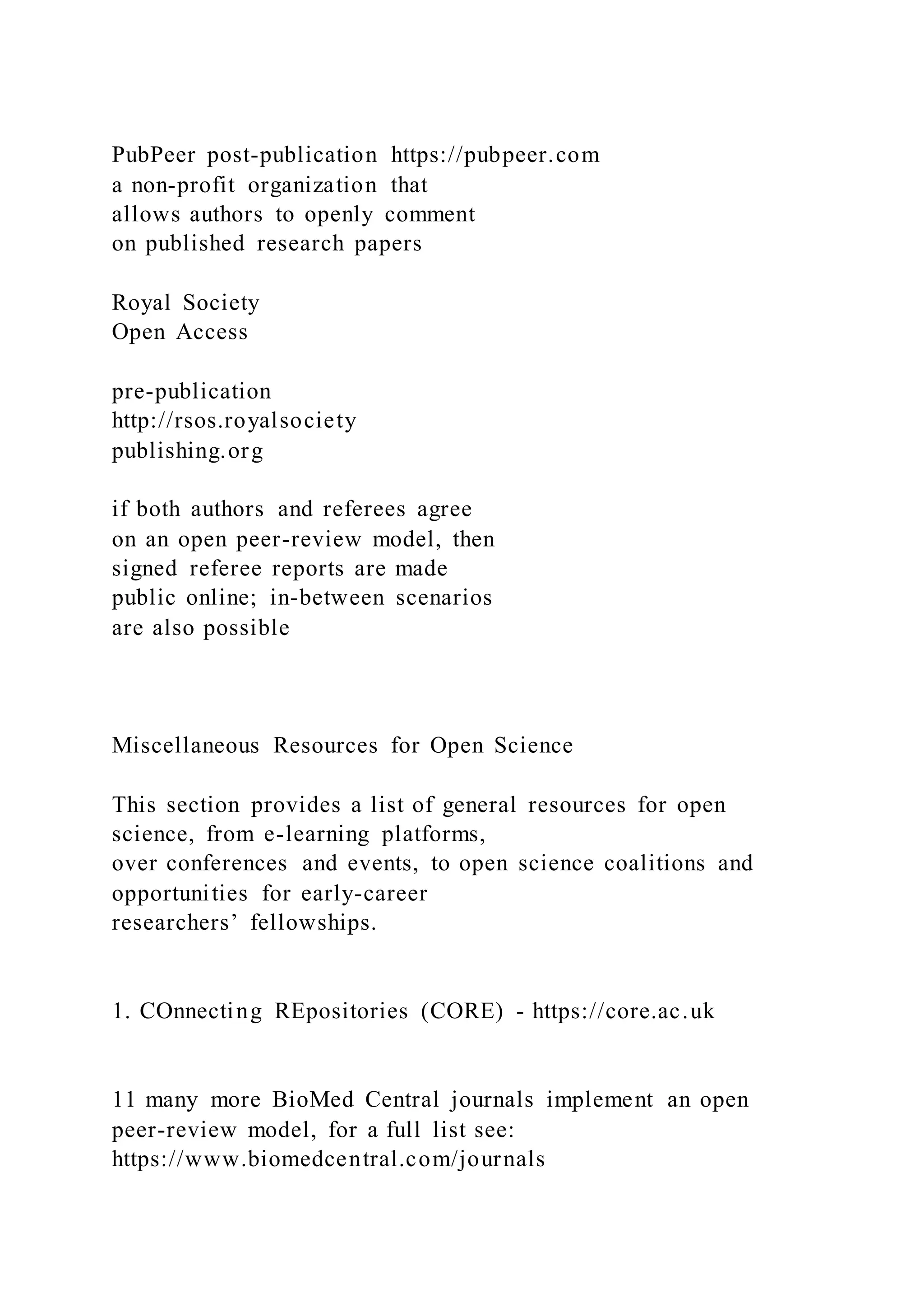PubPeer post-publication https://pubpeer.com
a non-profit organization that
allows authors to openly comment
on published research papers
Royal Society
Open Access
pre-publication
http://rsos.royalsociety
publishing.org
if both authors and referees agree
on an open peer-review model, then
signed referee reports are made
public online; in-between scenarios
are also possible
Miscellaneous Resources for Open Science
This section provides a list of general resources for open
science, from e-learning platforms,
over conferences and events, to open science coalitions and
opportunities for early-career
researchers’ fellowships.
1. COnnecting REpositories (CORE) - https://core.ac.uk
11 many more BioMed Central journals implement an open
peer-review model, for a full list see:
https://www.biomedcentral.com/journals
 