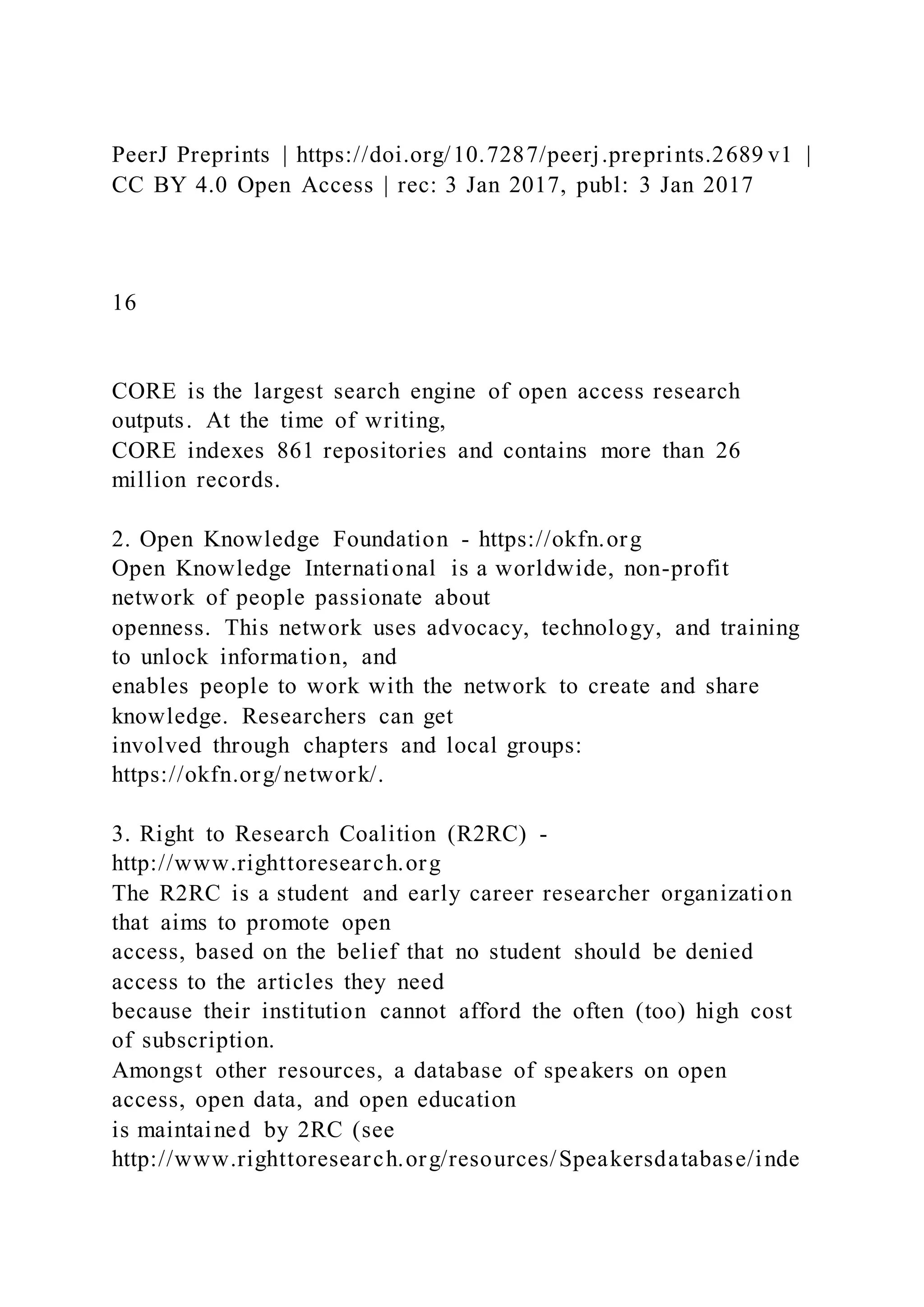 PeerJ Preprints | https://doi.org/10.7287/peerj.preprints.2689 v1 |
CC BY 4.0 Open Access | rec: 3 Jan 2017, publ: 3 Jan 2017
16
CORE is the largest search engine of open access research
outputs. At the time of writing,
CORE indexes 861 repositories and contains more than 26
million records.
2. Open Knowledge Foundation - https://okfn.org
Open Knowledge International is a worldwide, non-profit
network of people passionate about
openness. This network uses advocacy, technology, and training
to unlock information, and
enables people to work with the network to create and share
knowledge. Researchers can get
involved through chapters and local groups:
https://okfn.org/network/.
3. Right to Research Coalition (R2RC) -
http://www.righttoresearch.org
The R2RC is a student and early career researcher organization
that aims to promote open
access, based on the belief that no student should be denied
access to the articles they need
because their institution cannot afford the often (too) high cost
of subscription.
Amongst other resources, a database of speakers on open
access, open data, and open education
is maintained by 2RC (see
http://www.righttoresearch.org/resources/Speakersdatabase/inde
 