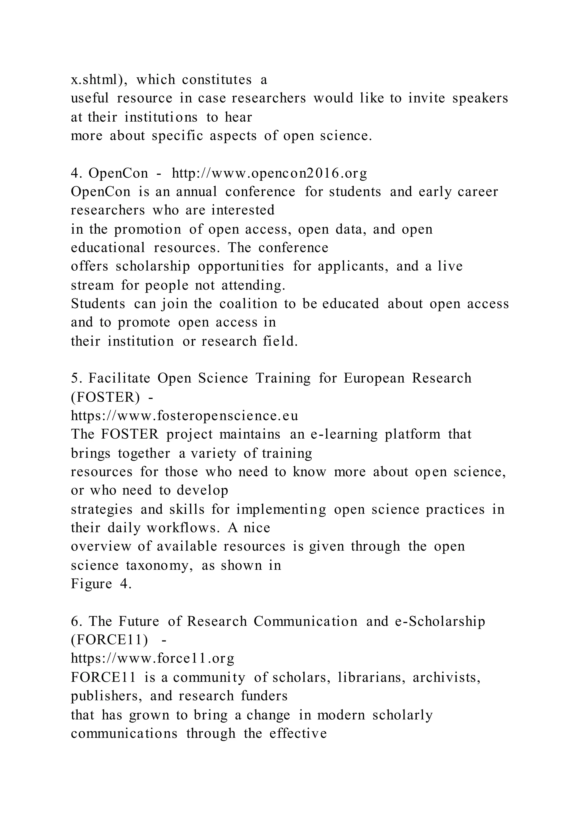 x.shtml), which constitutes a
useful resource in case researchers would like to invite speakers
at their institutions to hear
more about specific aspects of open science.
4. OpenCon - http://www.opencon2016.org
OpenCon is an annual conference for students and early career
researchers who are interested
in the promotion of open access, open data, and open
educational resources. The conference
offers scholarship opportunities for applicants, and a live
stream for people not attending.
Students can join the coalition to be educated about open access
and to promote open access in
their institution or research field.
5. Facilitate Open Science Training for European Research
(FOSTER) -
https://www.fosteropenscience.eu
The FOSTER project maintains an e-learning platform that
brings together a variety of training
resources for those who need to know more about open science,
or who need to develop
strategies and skills for implementing open science practices in
their daily workflows. A nice
overview of available resources is given through the open
science taxonomy, as shown in
Figure 4.
6. The Future of Research Communication and e-Scholarship
(FORCE11) -
https://www.force11.org
FORCE11 is a community of scholars, librarians, archivists,
publishers, and research funders
that has grown to bring a change in modern scholarly
communications through the effective
 