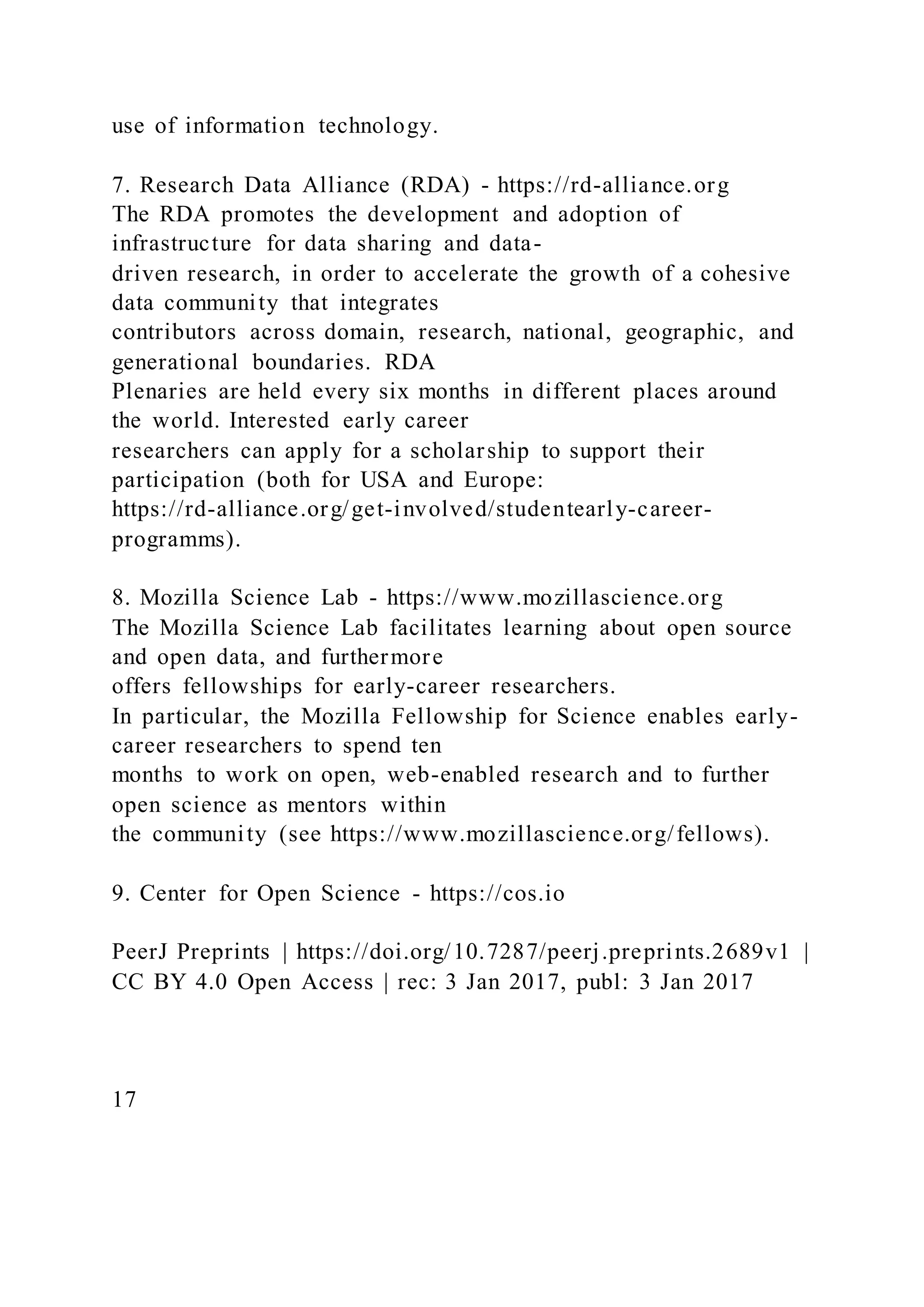use of information technology.
7. Research Data Alliance (RDA) - https://rd-alliance.org
The RDA promotes the development and adoption of
infrastructure for data sharing and data-
driven research, in order to accelerate the growth of a cohesive
data community that integrates
contributors across domain, research, national, geographic, and
generational boundaries. RDA
Plenaries are held every six months in different places around
the world. Interested early career
researchers can apply for a scholarship to support their
participation (both for USA and Europe:
https://rd-alliance.org/get-involved/studentearly-career-
programms).
8. Mozilla Science Lab - https://www.mozillascience.org
The Mozilla Science Lab facilitates learning about open source
and open data, and furthermore
offers fellowships for early-career researchers.
In particular, the Mozilla Fellowship for Science enables early-
career researchers to spend ten
months to work on open, web-enabled research and to further
open science as mentors within
the community (see https://www.mozillascience.org/fellows).
9. Center for Open Science - https://cos.io
PeerJ Preprints | https://doi.org/10.7287/peerj.preprints.2689v1 |
CC BY 4.0 Open Access | rec: 3 Jan 2017, publ: 3 Jan 2017
17
 