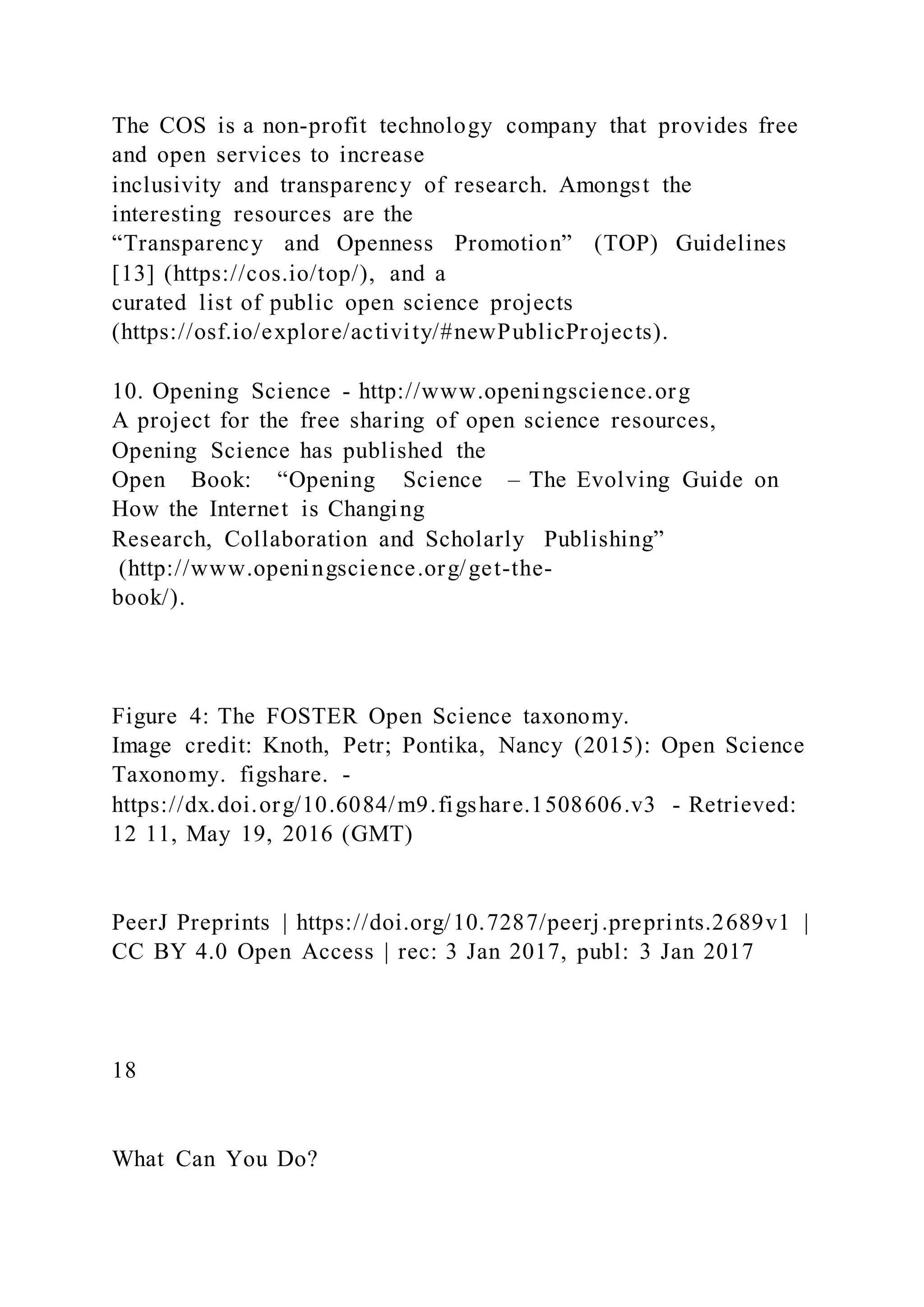The COS is a non-profit technology company that provides free
and open services to increase
inclusivity and transparency of research. Amongst the
interesting resources are the
“Transparency and Openness Promotion” (TOP) Guidelines
[13] (https://cos.io/top/), and a
curated list of public open science projects
(https://osf.io/explore/activity/#newPublicProjects).
10. Opening Science - http://www.openingscience.org
A project for the free sharing of open science resources,
Opening Science has published the
Open Book: “Opening Science – The Evolving Guide on
How the Internet is Changing
Research, Collaboration and Scholarly Publishing”
(http://www.openingscience.org/get-the-
book/).
Figure 4: The FOSTER Open Science taxonomy.
Image credit: Knoth, Petr; Pontika, Nancy (2015): Open Science
Taxonomy. figshare. -
https://dx.doi.org/10.6084/m9.figshare.1508606.v3 - Retrieved:
12 11, May 19, 2016 (GMT)
PeerJ Preprints | https://doi.org/10.7287/peerj.preprints.2689v1 |
CC BY 4.0 Open Access | rec: 3 Jan 2017, publ: 3 Jan 2017
18
What Can You Do?
 